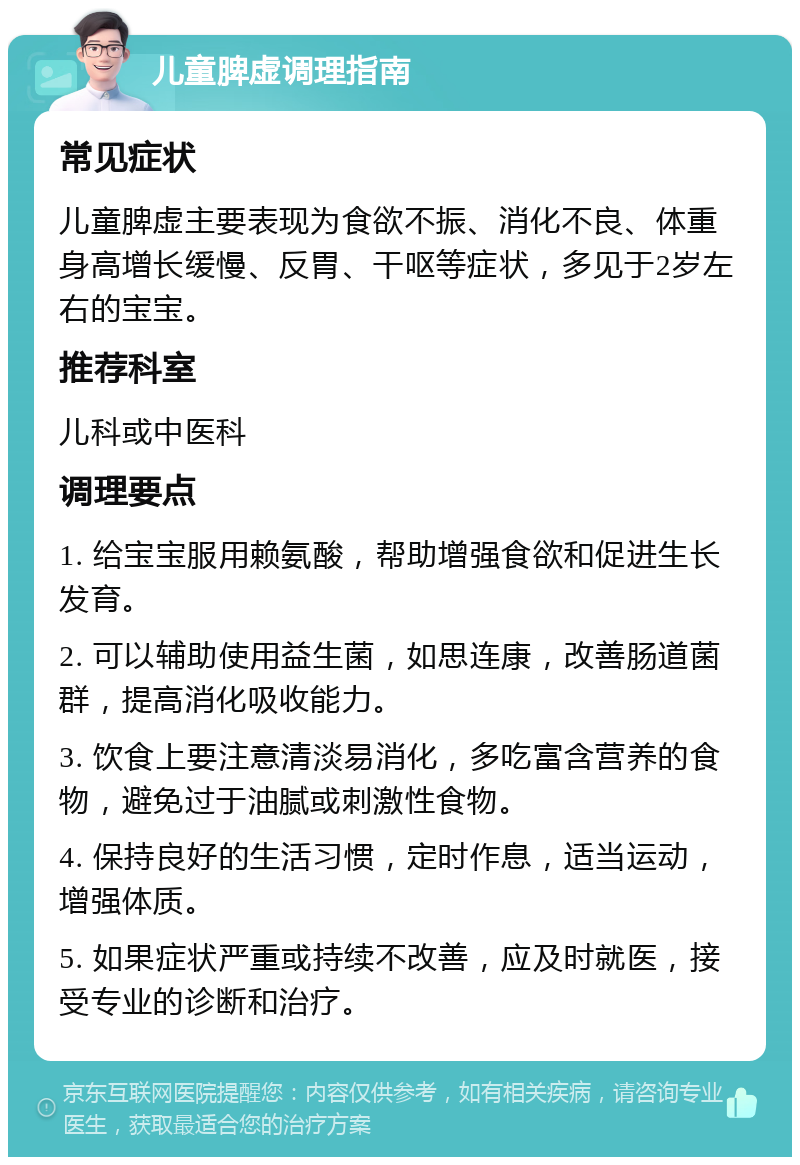 儿童脾虚调理指南 常见症状 儿童脾虚主要表现为食欲不振、消化不良、体重身高增长缓慢、反胃、干呕等症状，多见于2岁左右的宝宝。 推荐科室 儿科或中医科 调理要点 1. 给宝宝服用赖氨酸，帮助增强食欲和促进生长发育。 2. 可以辅助使用益生菌，如思连康，改善肠道菌群，提高消化吸收能力。 3. 饮食上要注意清淡易消化，多吃富含营养的食物，避免过于油腻或刺激性食物。 4. 保持良好的生活习惯，定时作息，适当运动，增强体质。 5. 如果症状严重或持续不改善，应及时就医，接受专业的诊断和治疗。