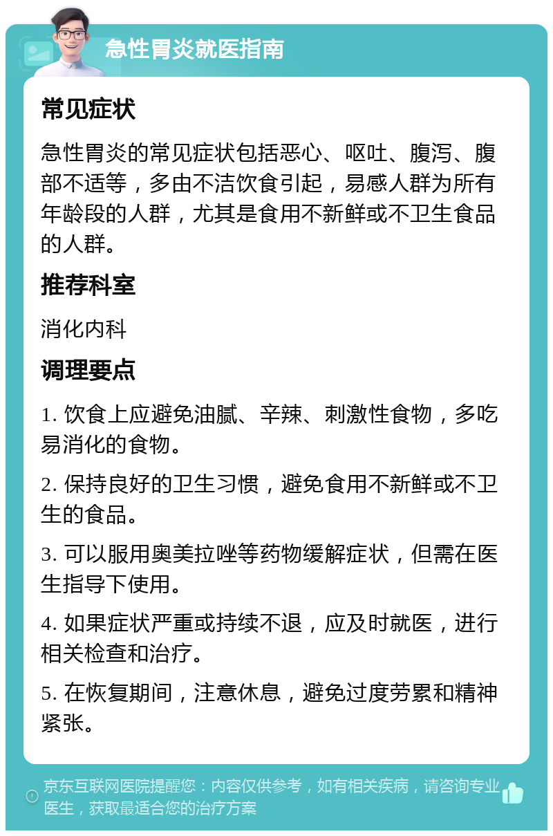 急性胃炎就医指南 常见症状 急性胃炎的常见症状包括恶心、呕吐、腹泻、腹部不适等，多由不洁饮食引起，易感人群为所有年龄段的人群，尤其是食用不新鲜或不卫生食品的人群。 推荐科室 消化内科 调理要点 1. 饮食上应避免油腻、辛辣、刺激性食物，多吃易消化的食物。 2. 保持良好的卫生习惯，避免食用不新鲜或不卫生的食品。 3. 可以服用奥美拉唑等药物缓解症状，但需在医生指导下使用。 4. 如果症状严重或持续不退，应及时就医，进行相关检查和治疗。 5. 在恢复期间，注意休息，避免过度劳累和精神紧张。