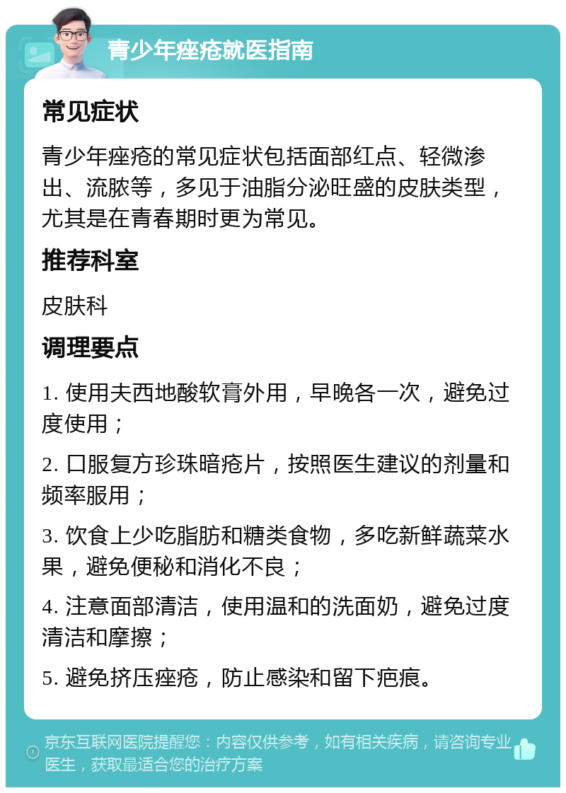 青少年痤疮就医指南 常见症状 青少年痤疮的常见症状包括面部红点、轻微渗出、流脓等，多见于油脂分泌旺盛的皮肤类型，尤其是在青春期时更为常见。 推荐科室 皮肤科 调理要点 1. 使用夫西地酸软膏外用，早晚各一次，避免过度使用； 2. 口服复方珍珠暗疮片，按照医生建议的剂量和频率服用； 3. 饮食上少吃脂肪和糖类食物，多吃新鲜蔬菜水果，避免便秘和消化不良； 4. 注意面部清洁，使用温和的洗面奶，避免过度清洁和摩擦； 5. 避免挤压痤疮，防止感染和留下疤痕。