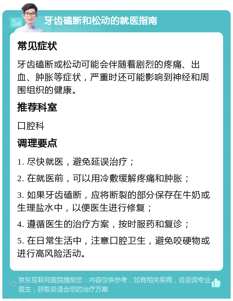 牙齿磕断和松动的就医指南 常见症状 牙齿磕断或松动可能会伴随着剧烈的疼痛、出血、肿胀等症状，严重时还可能影响到神经和周围组织的健康。 推荐科室 口腔科 调理要点 1. 尽快就医，避免延误治疗； 2. 在就医前，可以用冷敷缓解疼痛和肿胀； 3. 如果牙齿磕断，应将断裂的部分保存在牛奶或生理盐水中，以便医生进行修复； 4. 遵循医生的治疗方案，按时服药和复诊； 5. 在日常生活中，注意口腔卫生，避免咬硬物或进行高风险活动。