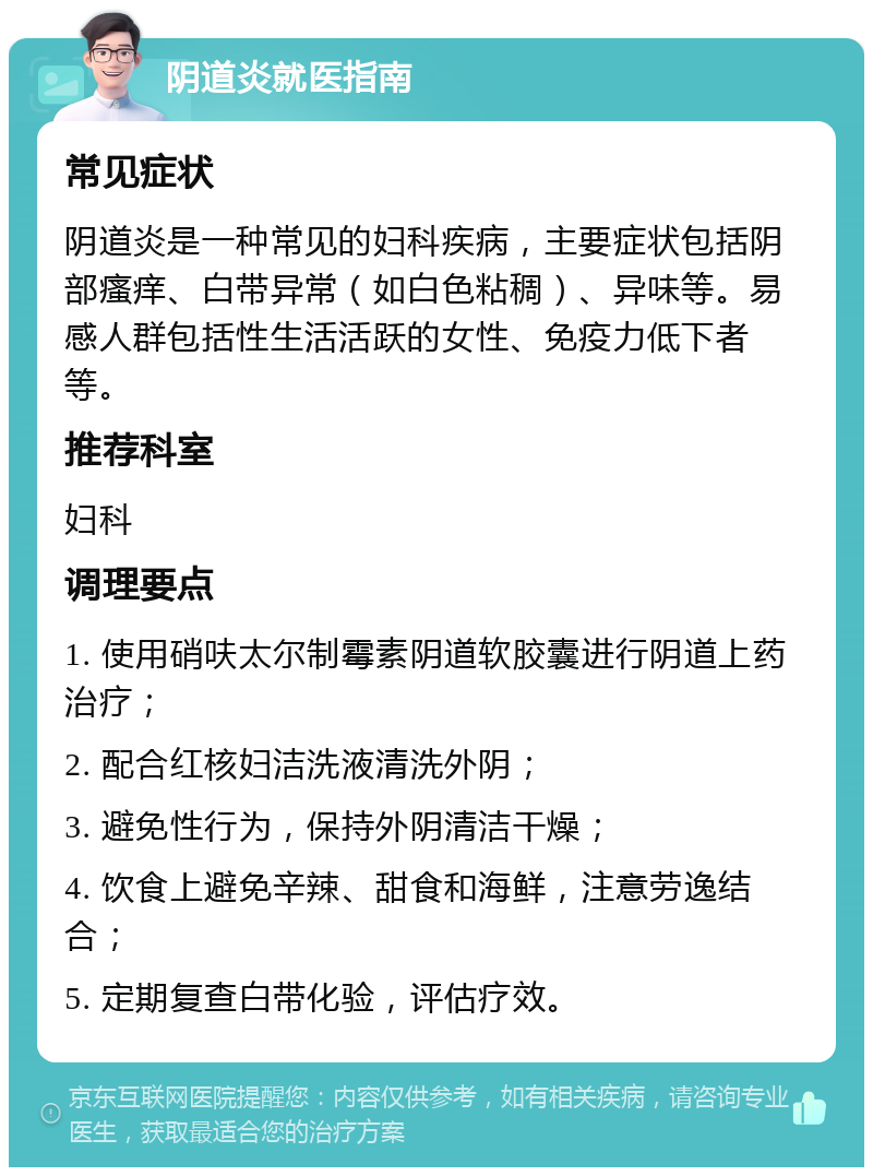 阴道炎就医指南 常见症状 阴道炎是一种常见的妇科疾病，主要症状包括阴部瘙痒、白带异常（如白色粘稠）、异味等。易感人群包括性生活活跃的女性、免疫力低下者等。 推荐科室 妇科 调理要点 1. 使用硝呋太尔制霉素阴道软胶囊进行阴道上药治疗； 2. 配合红核妇洁洗液清洗外阴； 3. 避免性行为，保持外阴清洁干燥； 4. 饮食上避免辛辣、甜食和海鲜，注意劳逸结合； 5. 定期复查白带化验，评估疗效。