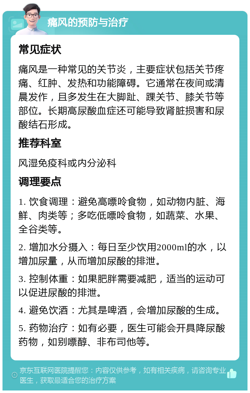 痛风的预防与治疗 常见症状 痛风是一种常见的关节炎，主要症状包括关节疼痛、红肿、发热和功能障碍。它通常在夜间或清晨发作，且多发生在大脚趾、踝关节、膝关节等部位。长期高尿酸血症还可能导致肾脏损害和尿酸结石形成。 推荐科室 风湿免疫科或内分泌科 调理要点 1. 饮食调理：避免高嘌呤食物，如动物内脏、海鲜、肉类等；多吃低嘌呤食物，如蔬菜、水果、全谷类等。 2. 增加水分摄入：每日至少饮用2000ml的水，以增加尿量，从而增加尿酸的排泄。 3. 控制体重：如果肥胖需要减肥，适当的运动可以促进尿酸的排泄。 4. 避免饮酒：尤其是啤酒，会增加尿酸的生成。 5. 药物治疗：如有必要，医生可能会开具降尿酸药物，如别嘌醇、非布司他等。