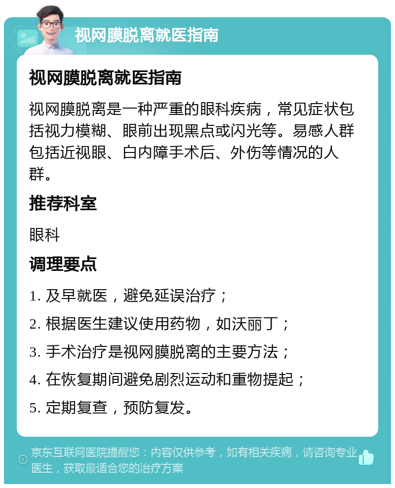 视网膜脱离就医指南 视网膜脱离就医指南 视网膜脱离是一种严重的眼科疾病，常见症状包括视力模糊、眼前出现黑点或闪光等。易感人群包括近视眼、白内障手术后、外伤等情况的人群。 推荐科室 眼科 调理要点 1. 及早就医，避免延误治疗； 2. 根据医生建议使用药物，如沃丽丁； 3. 手术治疗是视网膜脱离的主要方法； 4. 在恢复期间避免剧烈运动和重物提起； 5. 定期复查，预防复发。