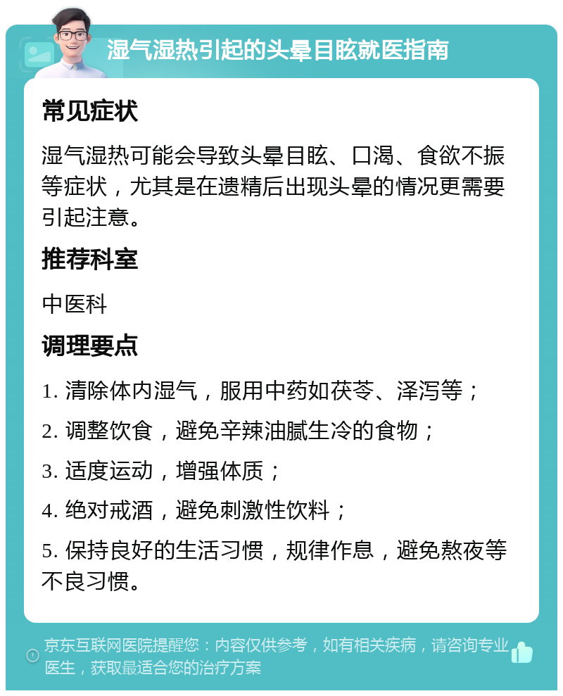 湿气湿热引起的头晕目眩就医指南 常见症状 湿气湿热可能会导致头晕目眩、口渴、食欲不振等症状，尤其是在遗精后出现头晕的情况更需要引起注意。 推荐科室 中医科 调理要点 1. 清除体内湿气，服用中药如茯苓、泽泻等； 2. 调整饮食，避免辛辣油腻生冷的食物； 3. 适度运动，增强体质； 4. 绝对戒酒，避免刺激性饮料； 5. 保持良好的生活习惯，规律作息，避免熬夜等不良习惯。