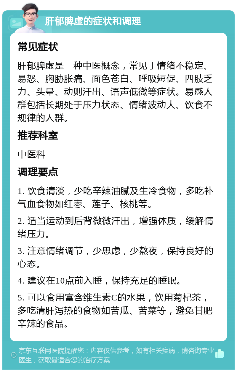 肝郁脾虚的症状和调理 常见症状 肝郁脾虚是一种中医概念，常见于情绪不稳定、易怒、胸胁胀痛、面色苍白、呼吸短促、四肢乏力、头晕、动则汗出、语声低微等症状。易感人群包括长期处于压力状态、情绪波动大、饮食不规律的人群。 推荐科室 中医科 调理要点 1. 饮食清淡，少吃辛辣油腻及生冷食物，多吃补气血食物如红枣、莲子、核桃等。 2. 适当运动到后背微微汗出，增强体质，缓解情绪压力。 3. 注意情绪调节，少思虑，少熬夜，保持良好的心态。 4. 建议在10点前入睡，保持充足的睡眠。 5. 可以食用富含维生素C的水果，饮用菊杞茶，多吃清肝泻热的食物如苦瓜、苦菜等，避免甘肥辛辣的食品。