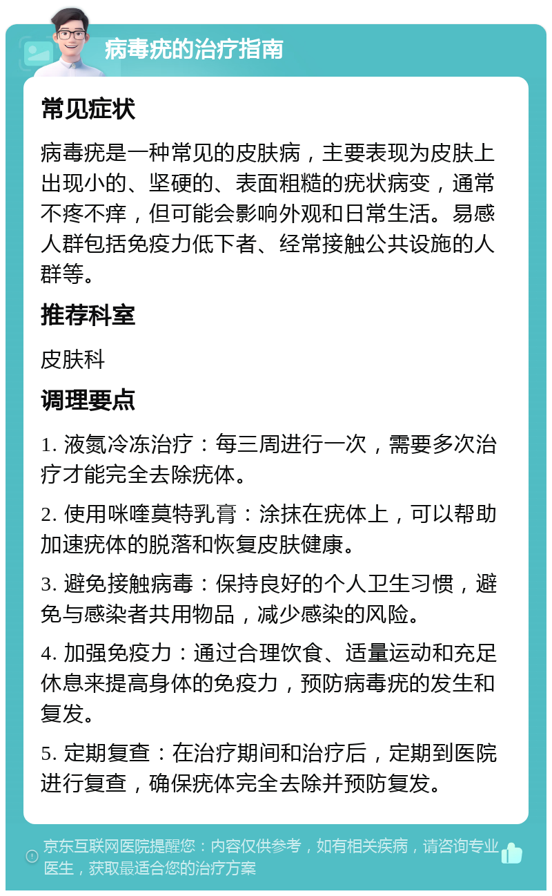 病毒疣的治疗指南 常见症状 病毒疣是一种常见的皮肤病，主要表现为皮肤上出现小的、坚硬的、表面粗糙的疣状病变，通常不疼不痒，但可能会影响外观和日常生活。易感人群包括免疫力低下者、经常接触公共设施的人群等。 推荐科室 皮肤科 调理要点 1. 液氮冷冻治疗：每三周进行一次，需要多次治疗才能完全去除疣体。 2. 使用咪喹莫特乳膏：涂抹在疣体上，可以帮助加速疣体的脱落和恢复皮肤健康。 3. 避免接触病毒：保持良好的个人卫生习惯，避免与感染者共用物品，减少感染的风险。 4. 加强免疫力：通过合理饮食、适量运动和充足休息来提高身体的免疫力，预防病毒疣的发生和复发。 5. 定期复查：在治疗期间和治疗后，定期到医院进行复查，确保疣体完全去除并预防复发。