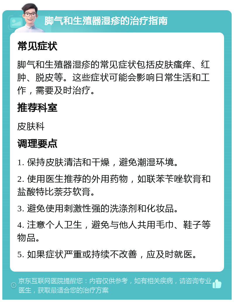 脚气和生殖器湿疹的治疗指南 常见症状 脚气和生殖器湿疹的常见症状包括皮肤瘙痒、红肿、脱皮等。这些症状可能会影响日常生活和工作，需要及时治疗。 推荐科室 皮肤科 调理要点 1. 保持皮肤清洁和干燥，避免潮湿环境。 2. 使用医生推荐的外用药物，如联苯苄唑软膏和盐酸特比萘芬软膏。 3. 避免使用刺激性强的洗涤剂和化妆品。 4. 注意个人卫生，避免与他人共用毛巾、鞋子等物品。 5. 如果症状严重或持续不改善，应及时就医。