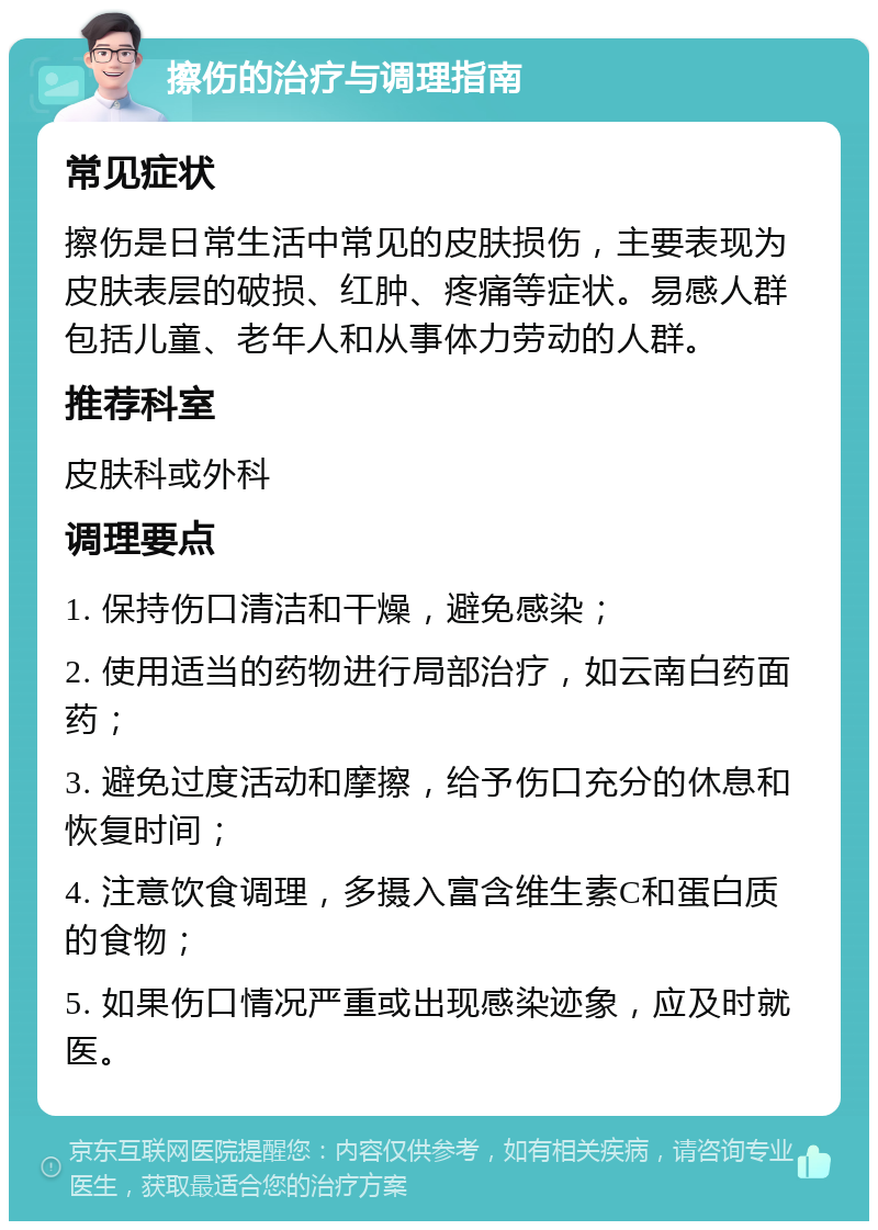 擦伤的治疗与调理指南 常见症状 擦伤是日常生活中常见的皮肤损伤，主要表现为皮肤表层的破损、红肿、疼痛等症状。易感人群包括儿童、老年人和从事体力劳动的人群。 推荐科室 皮肤科或外科 调理要点 1. 保持伤口清洁和干燥，避免感染； 2. 使用适当的药物进行局部治疗，如云南白药面药； 3. 避免过度活动和摩擦，给予伤口充分的休息和恢复时间； 4. 注意饮食调理，多摄入富含维生素C和蛋白质的食物； 5. 如果伤口情况严重或出现感染迹象，应及时就医。