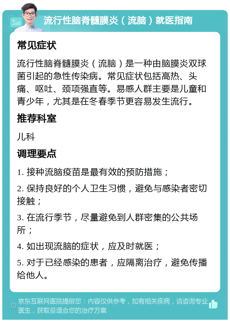 流行性脑脊髓膜炎（流脑）就医指南 常见症状 流行性脑脊髓膜炎（流脑）是一种由脑膜炎双球菌引起的急性传染病。常见症状包括高热、头痛、呕吐、颈项强直等。易感人群主要是儿童和青少年，尤其是在冬春季节更容易发生流行。 推荐科室 儿科 调理要点 1. 接种流脑疫苗是最有效的预防措施； 2. 保持良好的个人卫生习惯，避免与感染者密切接触； 3. 在流行季节，尽量避免到人群密集的公共场所； 4. 如出现流脑的症状，应及时就医； 5. 对于已经感染的患者，应隔离治疗，避免传播给他人。