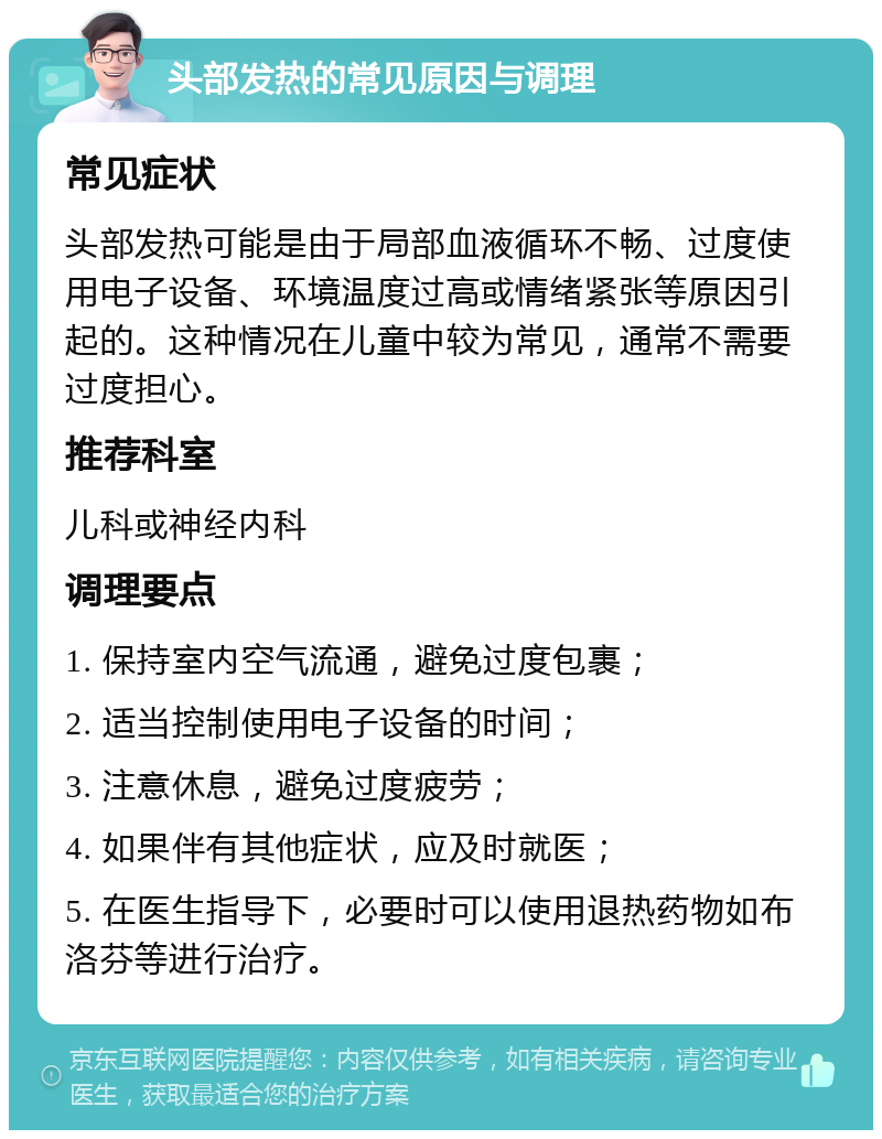 头部发热的常见原因与调理 常见症状 头部发热可能是由于局部血液循环不畅、过度使用电子设备、环境温度过高或情绪紧张等原因引起的。这种情况在儿童中较为常见，通常不需要过度担心。 推荐科室 儿科或神经内科 调理要点 1. 保持室内空气流通，避免过度包裹； 2. 适当控制使用电子设备的时间； 3. 注意休息，避免过度疲劳； 4. 如果伴有其他症状，应及时就医； 5. 在医生指导下，必要时可以使用退热药物如布洛芬等进行治疗。