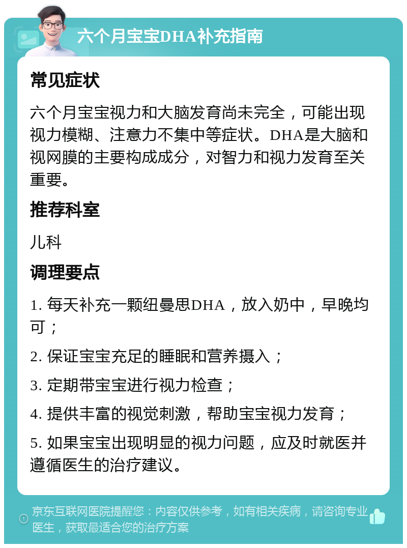 六个月宝宝DHA补充指南 常见症状 六个月宝宝视力和大脑发育尚未完全，可能出现视力模糊、注意力不集中等症状。DHA是大脑和视网膜的主要构成成分，对智力和视力发育至关重要。 推荐科室 儿科 调理要点 1. 每天补充一颗纽曼思DHA，放入奶中，早晚均可； 2. 保证宝宝充足的睡眠和营养摄入； 3. 定期带宝宝进行视力检查； 4. 提供丰富的视觉刺激，帮助宝宝视力发育； 5. 如果宝宝出现明显的视力问题，应及时就医并遵循医生的治疗建议。