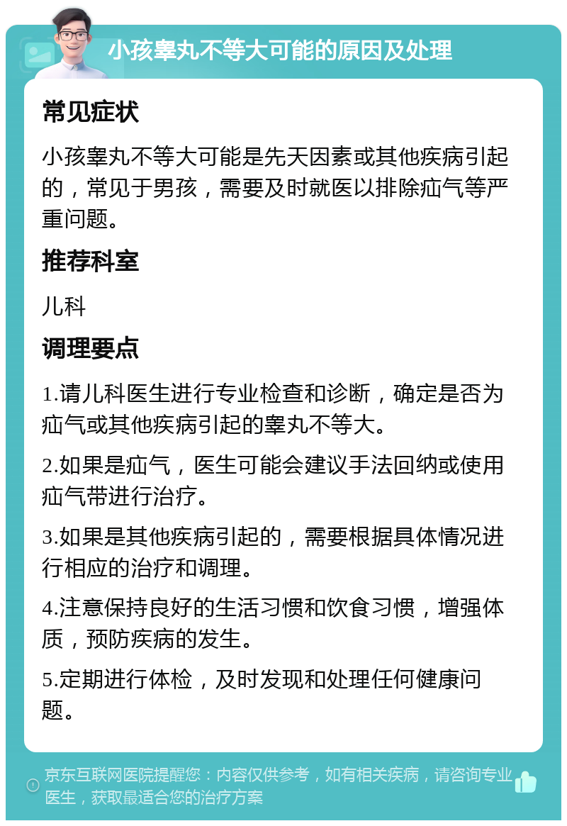 小孩睾丸不等大可能的原因及处理 常见症状 小孩睾丸不等大可能是先天因素或其他疾病引起的，常见于男孩，需要及时就医以排除疝气等严重问题。 推荐科室 儿科 调理要点 1.请儿科医生进行专业检查和诊断，确定是否为疝气或其他疾病引起的睾丸不等大。 2.如果是疝气，医生可能会建议手法回纳或使用疝气带进行治疗。 3.如果是其他疾病引起的，需要根据具体情况进行相应的治疗和调理。 4.注意保持良好的生活习惯和饮食习惯，增强体质，预防疾病的发生。 5.定期进行体检，及时发现和处理任何健康问题。