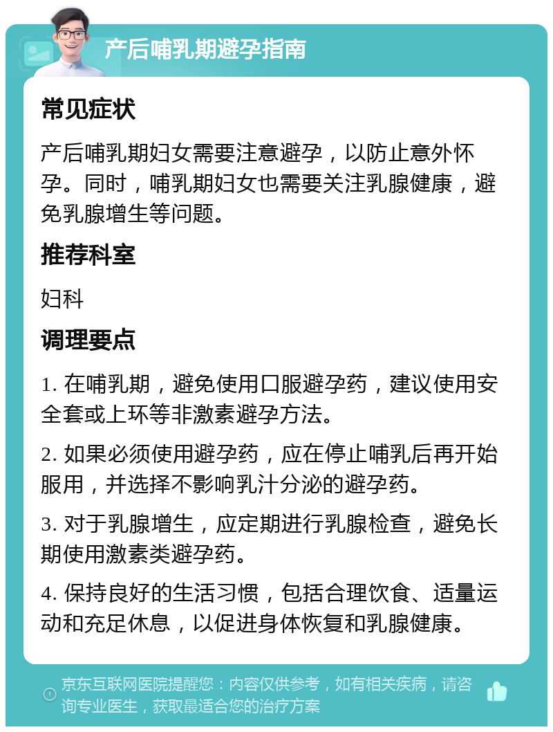 产后哺乳期避孕指南 常见症状 产后哺乳期妇女需要注意避孕，以防止意外怀孕。同时，哺乳期妇女也需要关注乳腺健康，避免乳腺增生等问题。 推荐科室 妇科 调理要点 1. 在哺乳期，避免使用口服避孕药，建议使用安全套或上环等非激素避孕方法。 2. 如果必须使用避孕药，应在停止哺乳后再开始服用，并选择不影响乳汁分泌的避孕药。 3. 对于乳腺增生，应定期进行乳腺检查，避免长期使用激素类避孕药。 4. 保持良好的生活习惯，包括合理饮食、适量运动和充足休息，以促进身体恢复和乳腺健康。