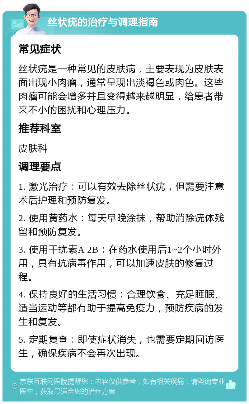 丝状疣的治疗与调理指南 常见症状 丝状疣是一种常见的皮肤病，主要表现为皮肤表面出现小肉瘤，通常呈现出淡褐色或肉色。这些肉瘤可能会增多并且变得越来越明显，给患者带来不小的困扰和心理压力。 推荐科室 皮肤科 调理要点 1. 激光治疗：可以有效去除丝状疣，但需要注意术后护理和预防复发。 2. 使用黄药水：每天早晚涂抹，帮助消除疣体残留和预防复发。 3. 使用干扰素A 2B：在药水使用后1~2个小时外用，具有抗病毒作用，可以加速皮肤的修复过程。 4. 保持良好的生活习惯：合理饮食、充足睡眠、适当运动等都有助于提高免疫力，预防疾病的发生和复发。 5. 定期复查：即使症状消失，也需要定期回访医生，确保疾病不会再次出现。