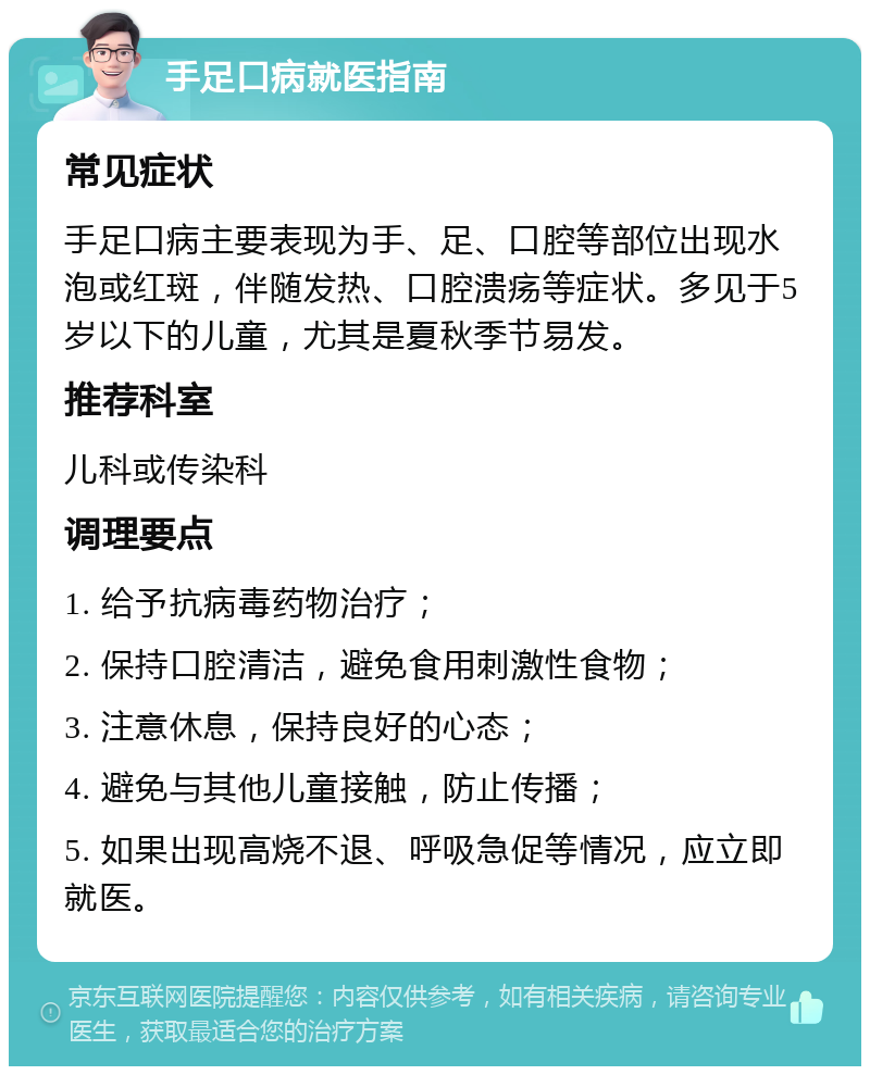 手足口病就医指南 常见症状 手足口病主要表现为手、足、口腔等部位出现水泡或红斑，伴随发热、口腔溃疡等症状。多见于5岁以下的儿童，尤其是夏秋季节易发。 推荐科室 儿科或传染科 调理要点 1. 给予抗病毒药物治疗； 2. 保持口腔清洁，避免食用刺激性食物； 3. 注意休息，保持良好的心态； 4. 避免与其他儿童接触，防止传播； 5. 如果出现高烧不退、呼吸急促等情况，应立即就医。