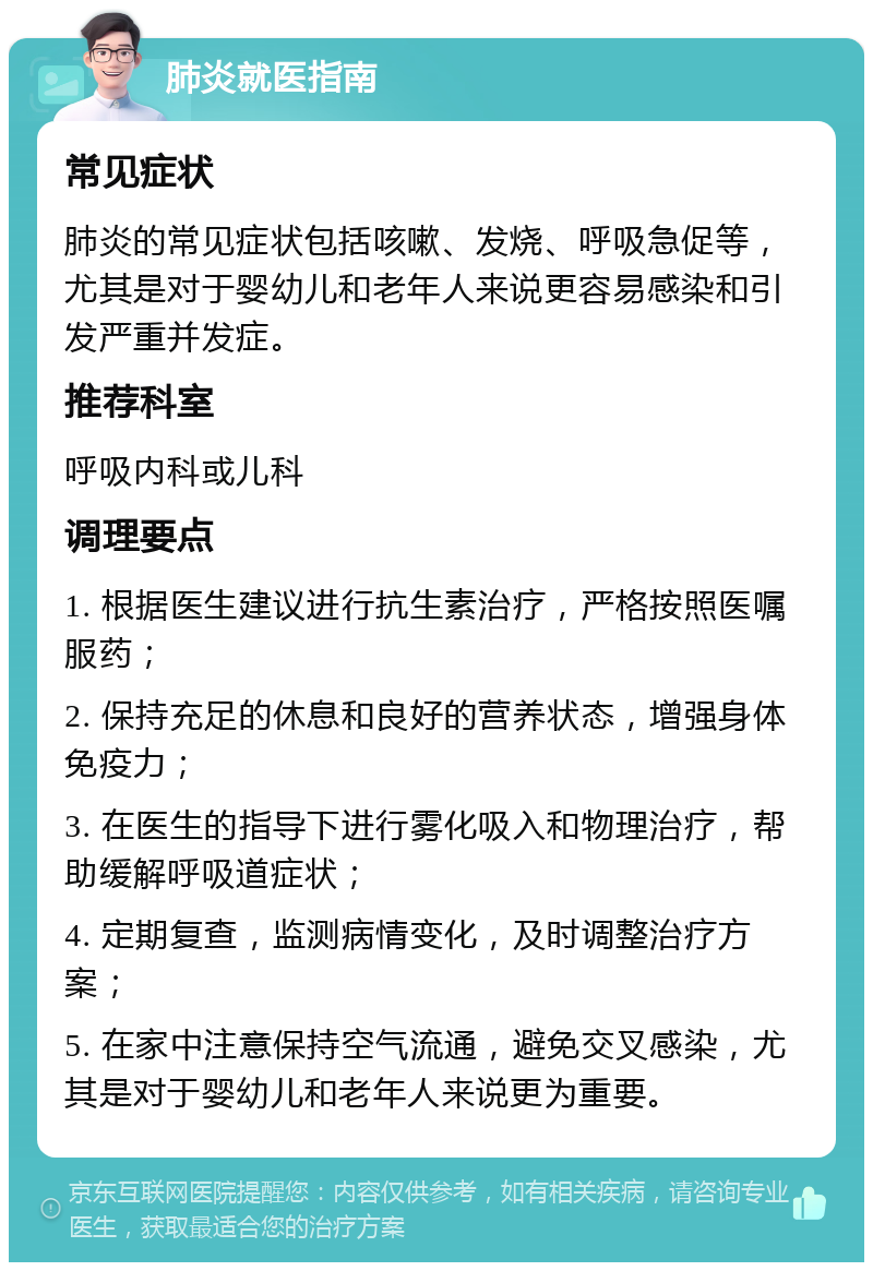 肺炎就医指南 常见症状 肺炎的常见症状包括咳嗽、发烧、呼吸急促等，尤其是对于婴幼儿和老年人来说更容易感染和引发严重并发症。 推荐科室 呼吸内科或儿科 调理要点 1. 根据医生建议进行抗生素治疗，严格按照医嘱服药； 2. 保持充足的休息和良好的营养状态，增强身体免疫力； 3. 在医生的指导下进行雾化吸入和物理治疗，帮助缓解呼吸道症状； 4. 定期复查，监测病情变化，及时调整治疗方案； 5. 在家中注意保持空气流通，避免交叉感染，尤其是对于婴幼儿和老年人来说更为重要。