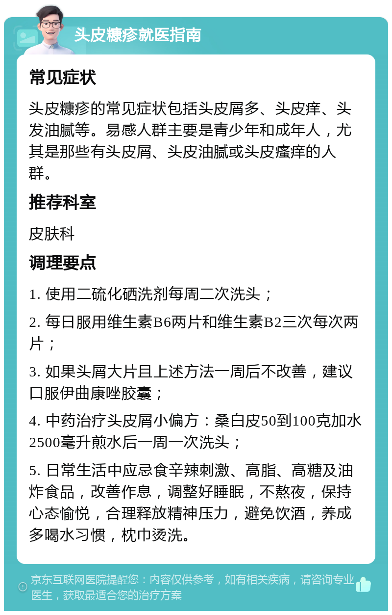 头皮糠疹就医指南 常见症状 头皮糠疹的常见症状包括头皮屑多、头皮痒、头发油腻等。易感人群主要是青少年和成年人，尤其是那些有头皮屑、头皮油腻或头皮瘙痒的人群。 推荐科室 皮肤科 调理要点 1. 使用二硫化硒洗剂每周二次洗头； 2. 每日服用维生素B6两片和维生素B2三次每次两片； 3. 如果头屑大片且上述方法一周后不改善，建议口服伊曲康唑胶囊； 4. 中药治疗头皮屑小偏方：桑白皮50到100克加水2500毫升煎水后一周一次洗头； 5. 日常生活中应忌食辛辣刺激、高脂、高糖及油炸食品，改善作息，调整好睡眠，不熬夜，保持心态愉悦，合理释放精神压力，避免饮酒，养成多喝水习惯，枕巾烫洗。