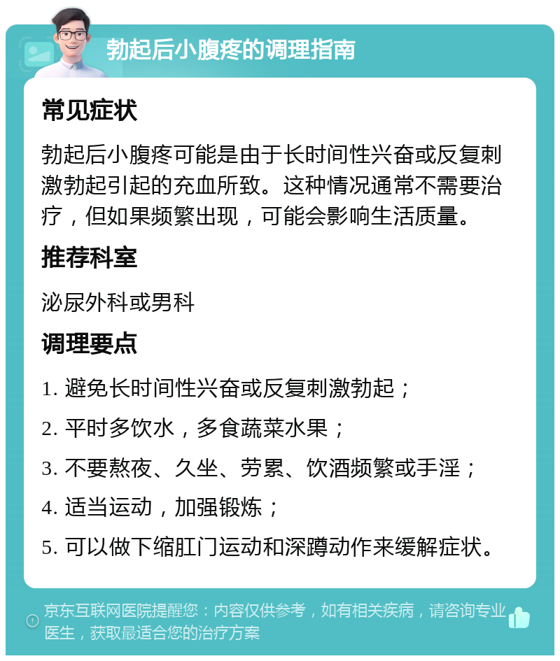 勃起后小腹疼的调理指南 常见症状 勃起后小腹疼可能是由于长时间性兴奋或反复刺激勃起引起的充血所致。这种情况通常不需要治疗，但如果频繁出现，可能会影响生活质量。 推荐科室 泌尿外科或男科 调理要点 1. 避免长时间性兴奋或反复刺激勃起； 2. 平时多饮水，多食蔬菜水果； 3. 不要熬夜、久坐、劳累、饮酒频繁或手淫； 4. 适当运动，加强锻炼； 5. 可以做下缩肛门运动和深蹲动作来缓解症状。