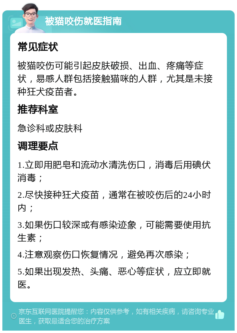 被猫咬伤就医指南 常见症状 被猫咬伤可能引起皮肤破损、出血、疼痛等症状，易感人群包括接触猫咪的人群，尤其是未接种狂犬疫苗者。 推荐科室 急诊科或皮肤科 调理要点 1.立即用肥皂和流动水清洗伤口，消毒后用碘伏消毒； 2.尽快接种狂犬疫苗，通常在被咬伤后的24小时内； 3.如果伤口较深或有感染迹象，可能需要使用抗生素； 4.注意观察伤口恢复情况，避免再次感染； 5.如果出现发热、头痛、恶心等症状，应立即就医。