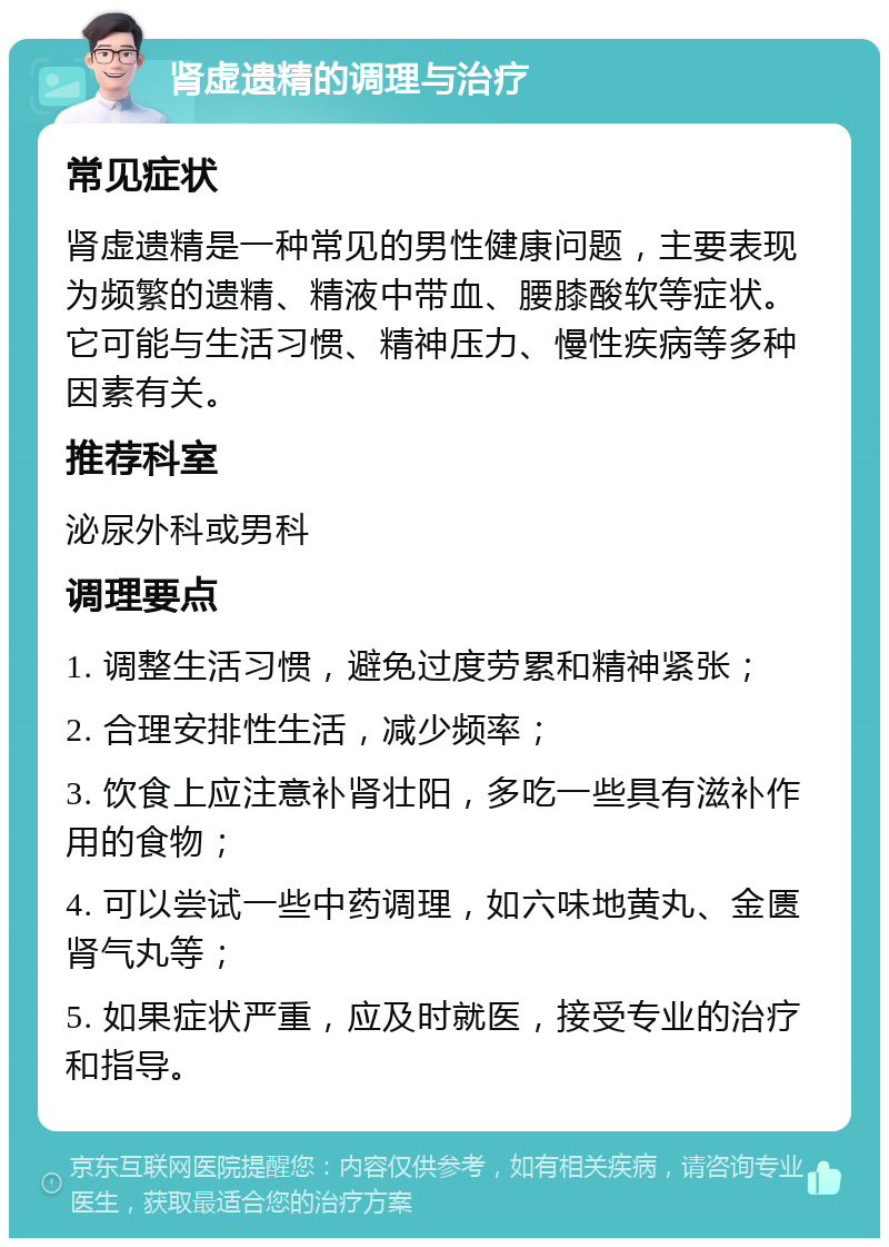 肾虚遗精的调理与治疗 常见症状 肾虚遗精是一种常见的男性健康问题，主要表现为频繁的遗精、精液中带血、腰膝酸软等症状。它可能与生活习惯、精神压力、慢性疾病等多种因素有关。 推荐科室 泌尿外科或男科 调理要点 1. 调整生活习惯，避免过度劳累和精神紧张； 2. 合理安排性生活，减少频率； 3. 饮食上应注意补肾壮阳，多吃一些具有滋补作用的食物； 4. 可以尝试一些中药调理，如六味地黄丸、金匮肾气丸等； 5. 如果症状严重，应及时就医，接受专业的治疗和指导。