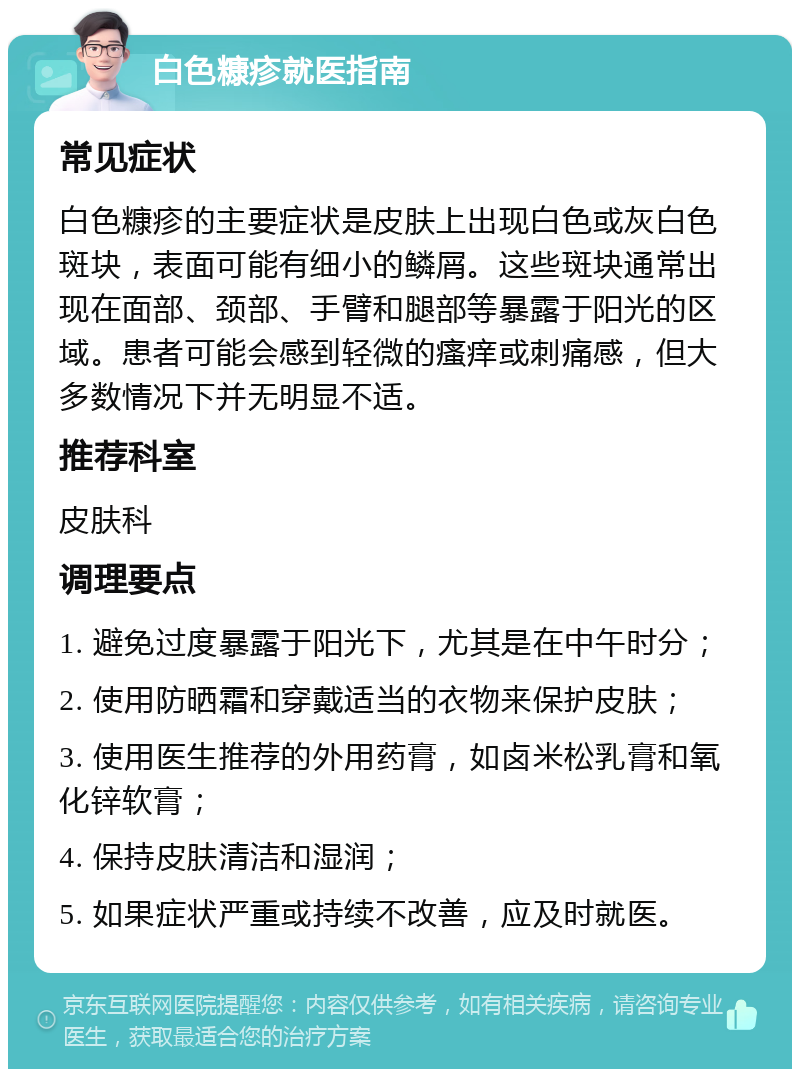 白色糠疹就医指南 常见症状 白色糠疹的主要症状是皮肤上出现白色或灰白色斑块，表面可能有细小的鳞屑。这些斑块通常出现在面部、颈部、手臂和腿部等暴露于阳光的区域。患者可能会感到轻微的瘙痒或刺痛感，但大多数情况下并无明显不适。 推荐科室 皮肤科 调理要点 1. 避免过度暴露于阳光下，尤其是在中午时分； 2. 使用防晒霜和穿戴适当的衣物来保护皮肤； 3. 使用医生推荐的外用药膏，如卤米松乳膏和氧化锌软膏； 4. 保持皮肤清洁和湿润； 5. 如果症状严重或持续不改善，应及时就医。