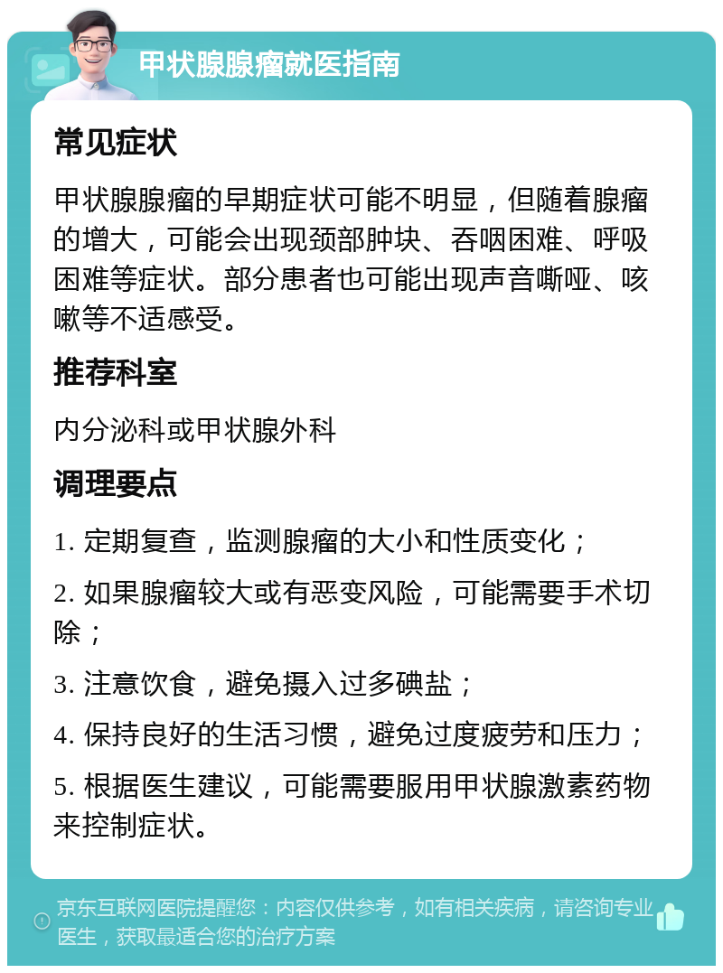 甲状腺腺瘤就医指南 常见症状 甲状腺腺瘤的早期症状可能不明显，但随着腺瘤的增大，可能会出现颈部肿块、吞咽困难、呼吸困难等症状。部分患者也可能出现声音嘶哑、咳嗽等不适感受。 推荐科室 内分泌科或甲状腺外科 调理要点 1. 定期复查，监测腺瘤的大小和性质变化； 2. 如果腺瘤较大或有恶变风险，可能需要手术切除； 3. 注意饮食，避免摄入过多碘盐； 4. 保持良好的生活习惯，避免过度疲劳和压力； 5. 根据医生建议，可能需要服用甲状腺激素药物来控制症状。