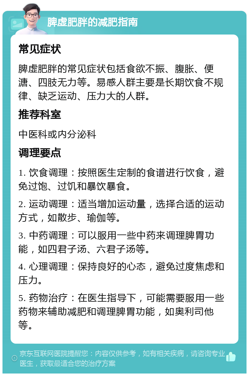 脾虚肥胖的减肥指南 常见症状 脾虚肥胖的常见症状包括食欲不振、腹胀、便溏、四肢无力等。易感人群主要是长期饮食不规律、缺乏运动、压力大的人群。 推荐科室 中医科或内分泌科 调理要点 1. 饮食调理：按照医生定制的食谱进行饮食，避免过饱、过饥和暴饮暴食。 2. 运动调理：适当增加运动量，选择合适的运动方式，如散步、瑜伽等。 3. 中药调理：可以服用一些中药来调理脾胃功能，如四君子汤、六君子汤等。 4. 心理调理：保持良好的心态，避免过度焦虑和压力。 5. 药物治疗：在医生指导下，可能需要服用一些药物来辅助减肥和调理脾胃功能，如奥利司他等。