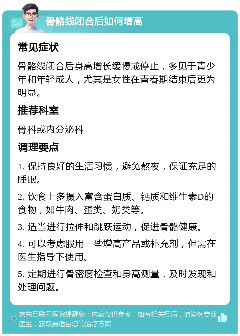 骨骼线闭合后如何增高 常见症状 骨骼线闭合后身高增长缓慢或停止，多见于青少年和年轻成人，尤其是女性在青春期结束后更为明显。 推荐科室 骨科或内分泌科 调理要点 1. 保持良好的生活习惯，避免熬夜，保证充足的睡眠。 2. 饮食上多摄入富含蛋白质、钙质和维生素D的食物，如牛肉、蛋类、奶类等。 3. 适当进行拉伸和跳跃运动，促进骨骼健康。 4. 可以考虑服用一些增高产品或补充剂，但需在医生指导下使用。 5. 定期进行骨密度检查和身高测量，及时发现和处理问题。