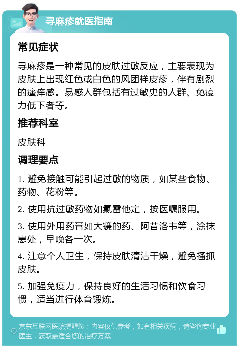 寻麻疹就医指南 常见症状 寻麻疹是一种常见的皮肤过敏反应，主要表现为皮肤上出现红色或白色的风团样皮疹，伴有剧烈的瘙痒感。易感人群包括有过敏史的人群、免疫力低下者等。 推荐科室 皮肤科 调理要点 1. 避免接触可能引起过敏的物质，如某些食物、药物、花粉等。 2. 使用抗过敏药物如氯雷他定，按医嘱服用。 3. 使用外用药膏如大镰的药、阿昔洛韦等，涂抹患处，早晚各一次。 4. 注意个人卫生，保持皮肤清洁干燥，避免搔抓皮肤。 5. 加强免疫力，保持良好的生活习惯和饮食习惯，适当进行体育锻炼。