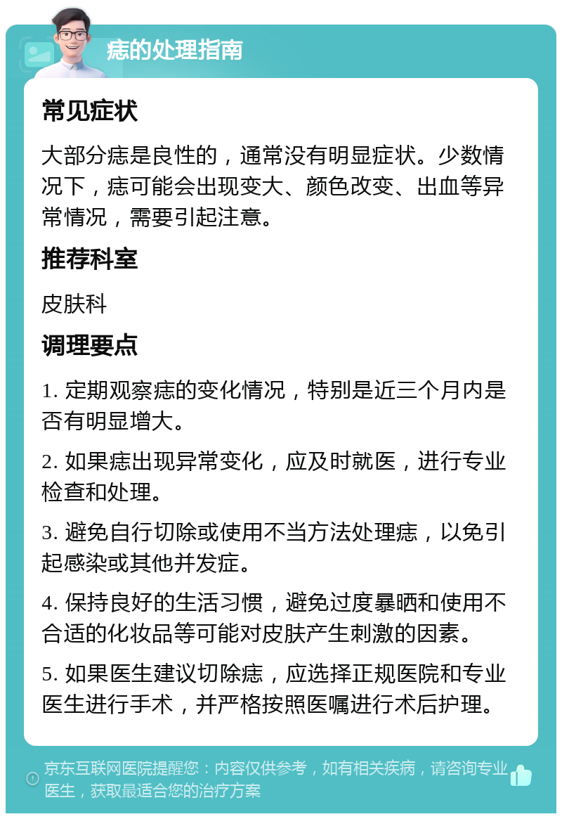 痣的处理指南 常见症状 大部分痣是良性的，通常没有明显症状。少数情况下，痣可能会出现变大、颜色改变、出血等异常情况，需要引起注意。 推荐科室 皮肤科 调理要点 1. 定期观察痣的变化情况，特别是近三个月内是否有明显增大。 2. 如果痣出现异常变化，应及时就医，进行专业检查和处理。 3. 避免自行切除或使用不当方法处理痣，以免引起感染或其他并发症。 4. 保持良好的生活习惯，避免过度暴晒和使用不合适的化妆品等可能对皮肤产生刺激的因素。 5. 如果医生建议切除痣，应选择正规医院和专业医生进行手术，并严格按照医嘱进行术后护理。