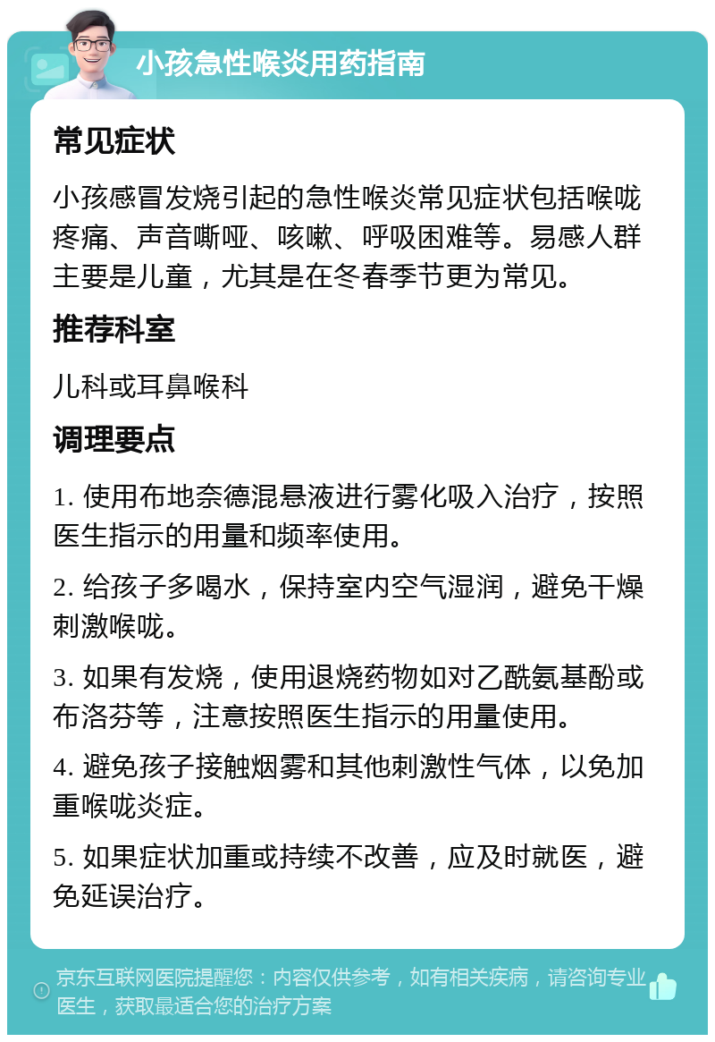 小孩急性喉炎用药指南 常见症状 小孩感冒发烧引起的急性喉炎常见症状包括喉咙疼痛、声音嘶哑、咳嗽、呼吸困难等。易感人群主要是儿童，尤其是在冬春季节更为常见。 推荐科室 儿科或耳鼻喉科 调理要点 1. 使用布地奈德混悬液进行雾化吸入治疗，按照医生指示的用量和频率使用。 2. 给孩子多喝水，保持室内空气湿润，避免干燥刺激喉咙。 3. 如果有发烧，使用退烧药物如对乙酰氨基酚或布洛芬等，注意按照医生指示的用量使用。 4. 避免孩子接触烟雾和其他刺激性气体，以免加重喉咙炎症。 5. 如果症状加重或持续不改善，应及时就医，避免延误治疗。