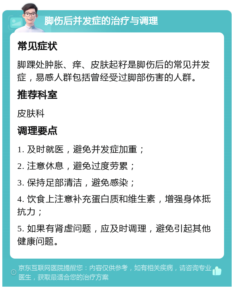 脚伤后并发症的治疗与调理 常见症状 脚踝处肿胀、痒、皮肤起籽是脚伤后的常见并发症，易感人群包括曾经受过脚部伤害的人群。 推荐科室 皮肤科 调理要点 1. 及时就医，避免并发症加重； 2. 注意休息，避免过度劳累； 3. 保持足部清洁，避免感染； 4. 饮食上注意补充蛋白质和维生素，增强身体抵抗力； 5. 如果有肾虚问题，应及时调理，避免引起其他健康问题。