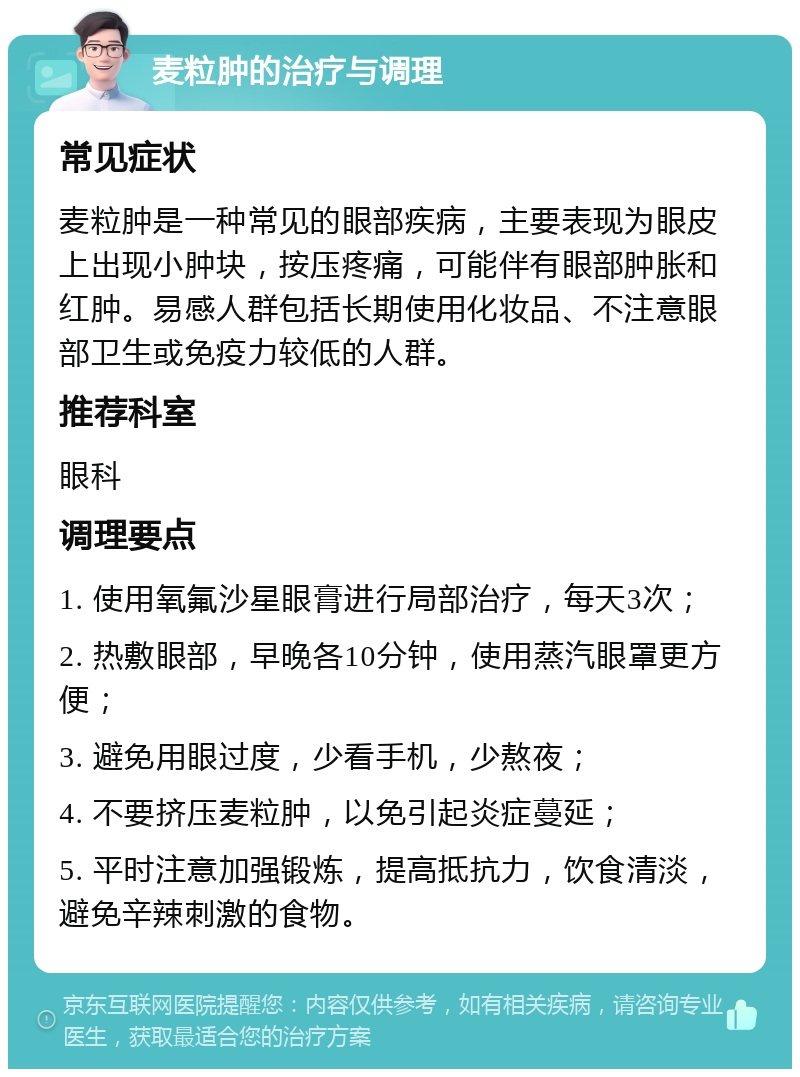 麦粒肿的治疗与调理 常见症状 麦粒肿是一种常见的眼部疾病，主要表现为眼皮上出现小肿块，按压疼痛，可能伴有眼部肿胀和红肿。易感人群包括长期使用化妆品、不注意眼部卫生或免疫力较低的人群。 推荐科室 眼科 调理要点 1. 使用氧氟沙星眼膏进行局部治疗，每天3次； 2. 热敷眼部，早晚各10分钟，使用蒸汽眼罩更方便； 3. 避免用眼过度，少看手机，少熬夜； 4. 不要挤压麦粒肿，以免引起炎症蔓延； 5. 平时注意加强锻炼，提高抵抗力，饮食清淡，避免辛辣刺激的食物。