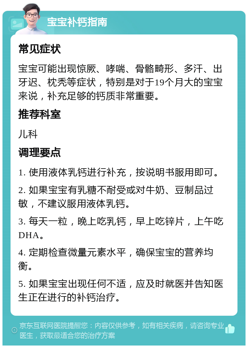 宝宝补钙指南 常见症状 宝宝可能出现惊厥、哮喘、骨骼畸形、多汗、出牙迟、枕秃等症状，特别是对于19个月大的宝宝来说，补充足够的钙质非常重要。 推荐科室 儿科 调理要点 1. 使用液体乳钙进行补充，按说明书服用即可。 2. 如果宝宝有乳糖不耐受或对牛奶、豆制品过敏，不建议服用液体乳钙。 3. 每天一粒，晚上吃乳钙，早上吃锌片，上午吃DHA。 4. 定期检查微量元素水平，确保宝宝的营养均衡。 5. 如果宝宝出现任何不适，应及时就医并告知医生正在进行的补钙治疗。