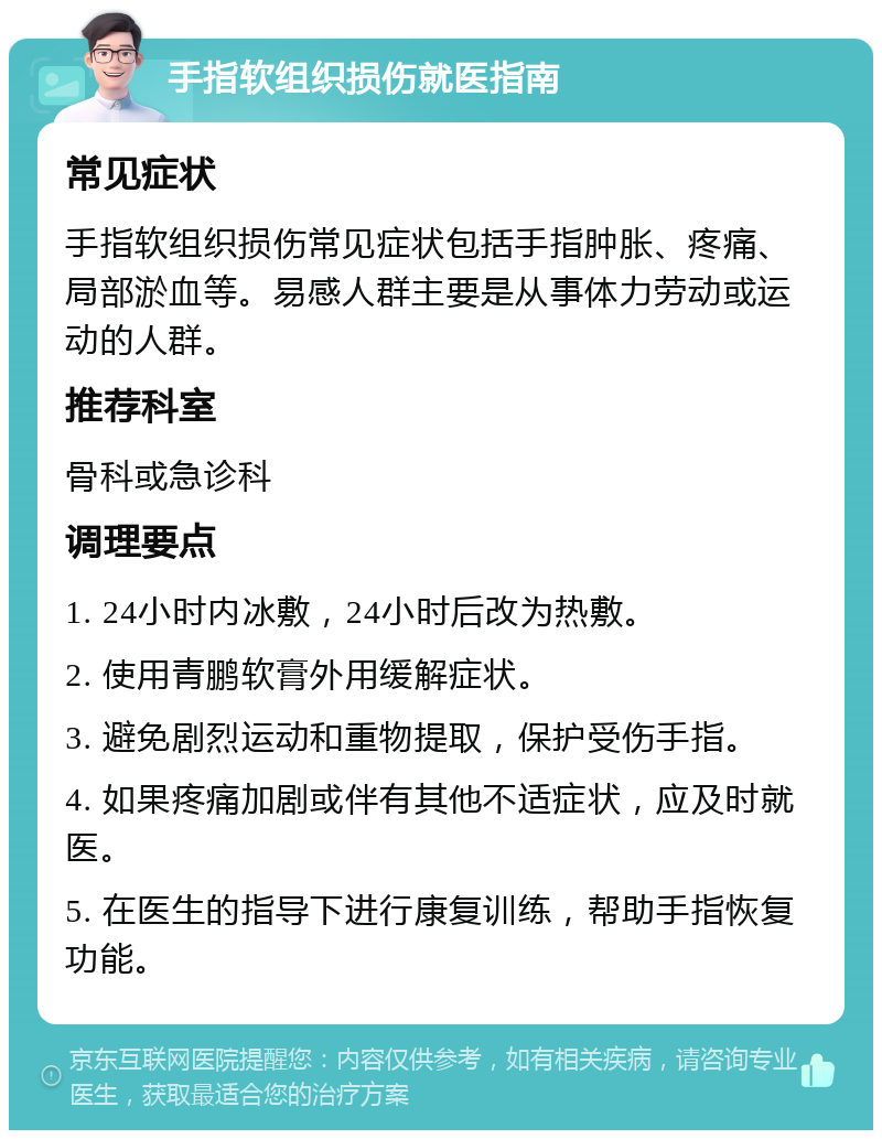 手指软组织损伤就医指南 常见症状 手指软组织损伤常见症状包括手指肿胀、疼痛、局部淤血等。易感人群主要是从事体力劳动或运动的人群。 推荐科室 骨科或急诊科 调理要点 1. 24小时内冰敷，24小时后改为热敷。 2. 使用青鹏软膏外用缓解症状。 3. 避免剧烈运动和重物提取，保护受伤手指。 4. 如果疼痛加剧或伴有其他不适症状，应及时就医。 5. 在医生的指导下进行康复训练，帮助手指恢复功能。