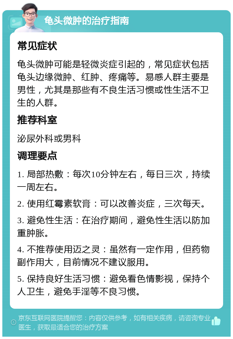 龟头微肿的治疗指南 常见症状 龟头微肿可能是轻微炎症引起的，常见症状包括龟头边缘微肿、红肿、疼痛等。易感人群主要是男性，尤其是那些有不良生活习惯或性生活不卫生的人群。 推荐科室 泌尿外科或男科 调理要点 1. 局部热敷：每次10分钟左右，每日三次，持续一周左右。 2. 使用红霉素软膏：可以改善炎症，三次每天。 3. 避免性生活：在治疗期间，避免性生活以防加重肿胀。 4. 不推荐使用迈之灵：虽然有一定作用，但药物副作用大，目前情况不建议服用。 5. 保持良好生活习惯：避免看色情影视，保持个人卫生，避免手淫等不良习惯。