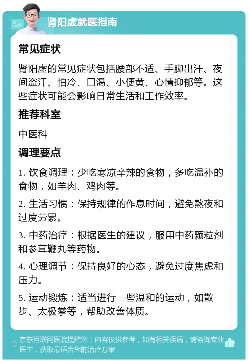 肾阳虚就医指南 常见症状 肾阳虚的常见症状包括腰部不适、手脚出汗、夜间盗汗、怕冷、口渴、小便黄、心情抑郁等。这些症状可能会影响日常生活和工作效率。 推荐科室 中医科 调理要点 1. 饮食调理：少吃寒凉辛辣的食物，多吃温补的食物，如羊肉、鸡肉等。 2. 生活习惯：保持规律的作息时间，避免熬夜和过度劳累。 3. 中药治疗：根据医生的建议，服用中药颗粒剂和参茸鞭丸等药物。 4. 心理调节：保持良好的心态，避免过度焦虑和压力。 5. 运动锻炼：适当进行一些温和的运动，如散步、太极拳等，帮助改善体质。