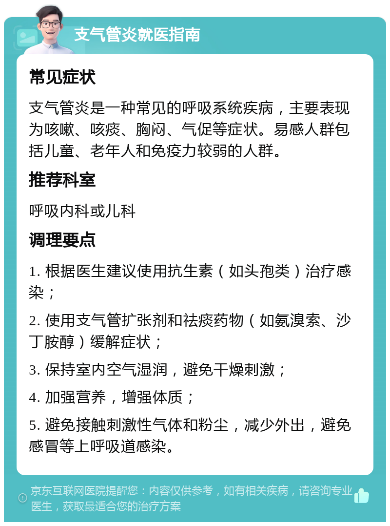 支气管炎就医指南 常见症状 支气管炎是一种常见的呼吸系统疾病，主要表现为咳嗽、咳痰、胸闷、气促等症状。易感人群包括儿童、老年人和免疫力较弱的人群。 推荐科室 呼吸内科或儿科 调理要点 1. 根据医生建议使用抗生素（如头孢类）治疗感染； 2. 使用支气管扩张剂和祛痰药物（如氨溴索、沙丁胺醇）缓解症状； 3. 保持室内空气湿润，避免干燥刺激； 4. 加强营养，增强体质； 5. 避免接触刺激性气体和粉尘，减少外出，避免感冒等上呼吸道感染。