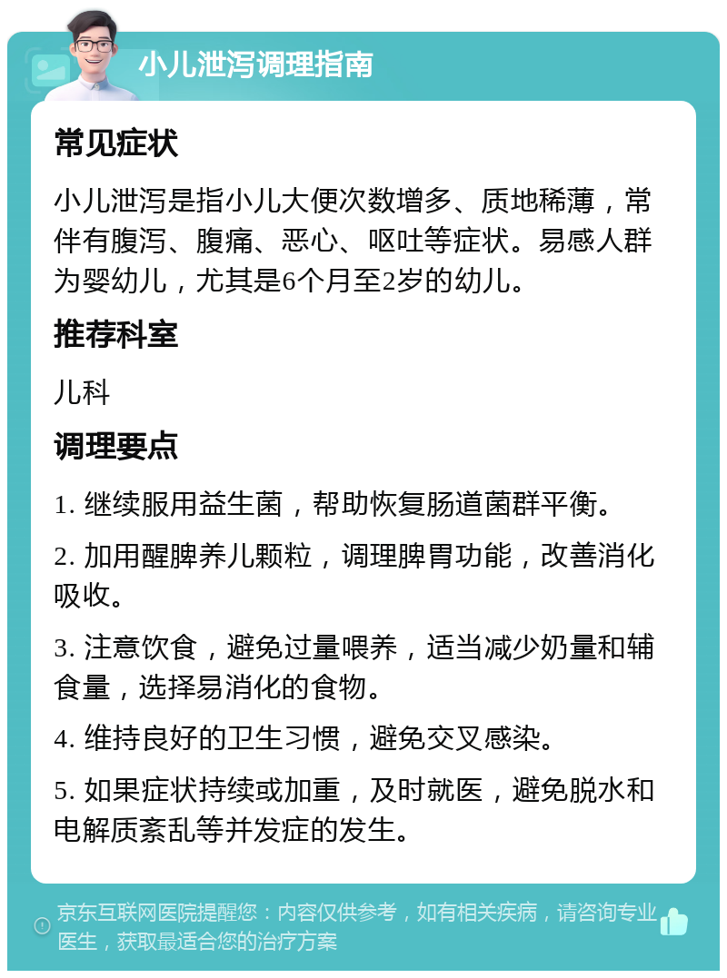 小儿泄泻调理指南 常见症状 小儿泄泻是指小儿大便次数增多、质地稀薄，常伴有腹泻、腹痛、恶心、呕吐等症状。易感人群为婴幼儿，尤其是6个月至2岁的幼儿。 推荐科室 儿科 调理要点 1. 继续服用益生菌，帮助恢复肠道菌群平衡。 2. 加用醒脾养儿颗粒，调理脾胃功能，改善消化吸收。 3. 注意饮食，避免过量喂养，适当减少奶量和辅食量，选择易消化的食物。 4. 维持良好的卫生习惯，避免交叉感染。 5. 如果症状持续或加重，及时就医，避免脱水和电解质紊乱等并发症的发生。