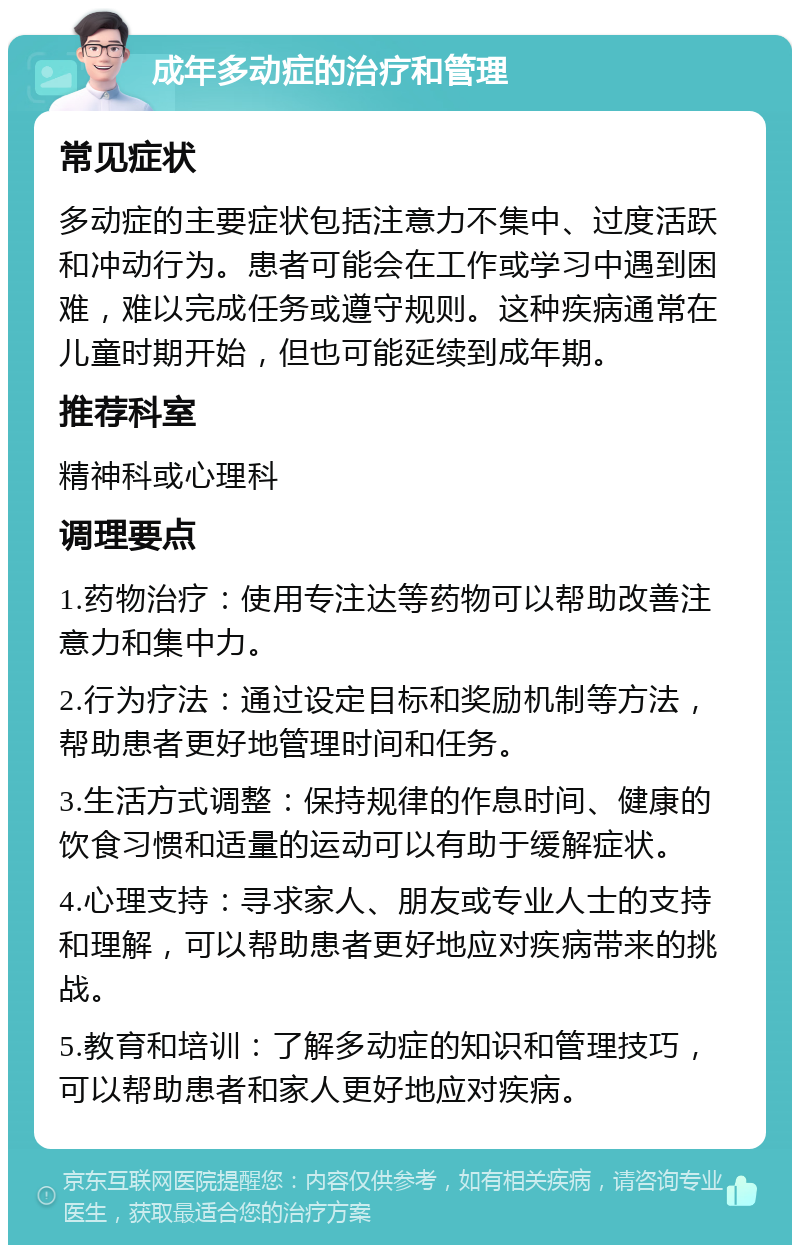 成年多动症的治疗和管理 常见症状 多动症的主要症状包括注意力不集中、过度活跃和冲动行为。患者可能会在工作或学习中遇到困难，难以完成任务或遵守规则。这种疾病通常在儿童时期开始，但也可能延续到成年期。 推荐科室 精神科或心理科 调理要点 1.药物治疗：使用专注达等药物可以帮助改善注意力和集中力。 2.行为疗法：通过设定目标和奖励机制等方法，帮助患者更好地管理时间和任务。 3.生活方式调整：保持规律的作息时间、健康的饮食习惯和适量的运动可以有助于缓解症状。 4.心理支持：寻求家人、朋友或专业人士的支持和理解，可以帮助患者更好地应对疾病带来的挑战。 5.教育和培训：了解多动症的知识和管理技巧，可以帮助患者和家人更好地应对疾病。