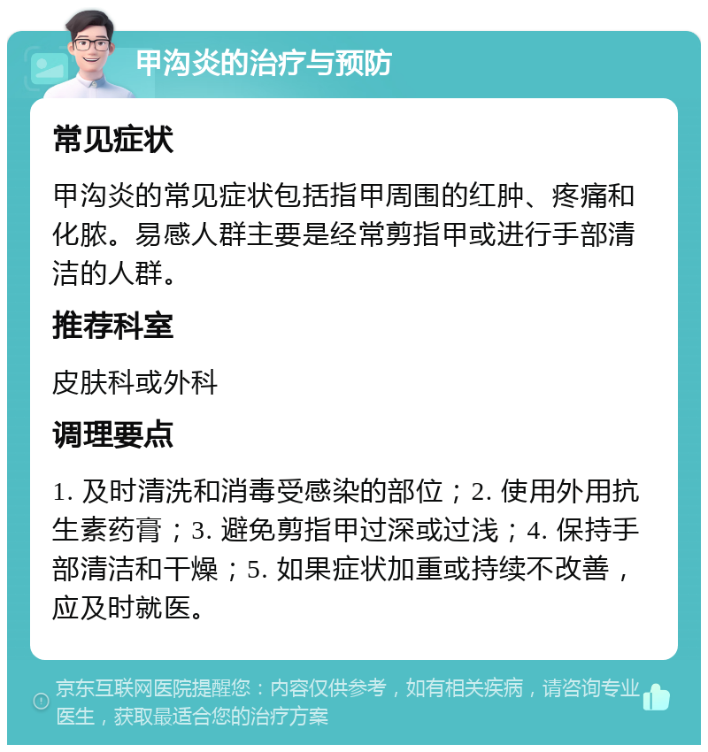 甲沟炎的治疗与预防 常见症状 甲沟炎的常见症状包括指甲周围的红肿、疼痛和化脓。易感人群主要是经常剪指甲或进行手部清洁的人群。 推荐科室 皮肤科或外科 调理要点 1. 及时清洗和消毒受感染的部位；2. 使用外用抗生素药膏；3. 避免剪指甲过深或过浅；4. 保持手部清洁和干燥；5. 如果症状加重或持续不改善，应及时就医。