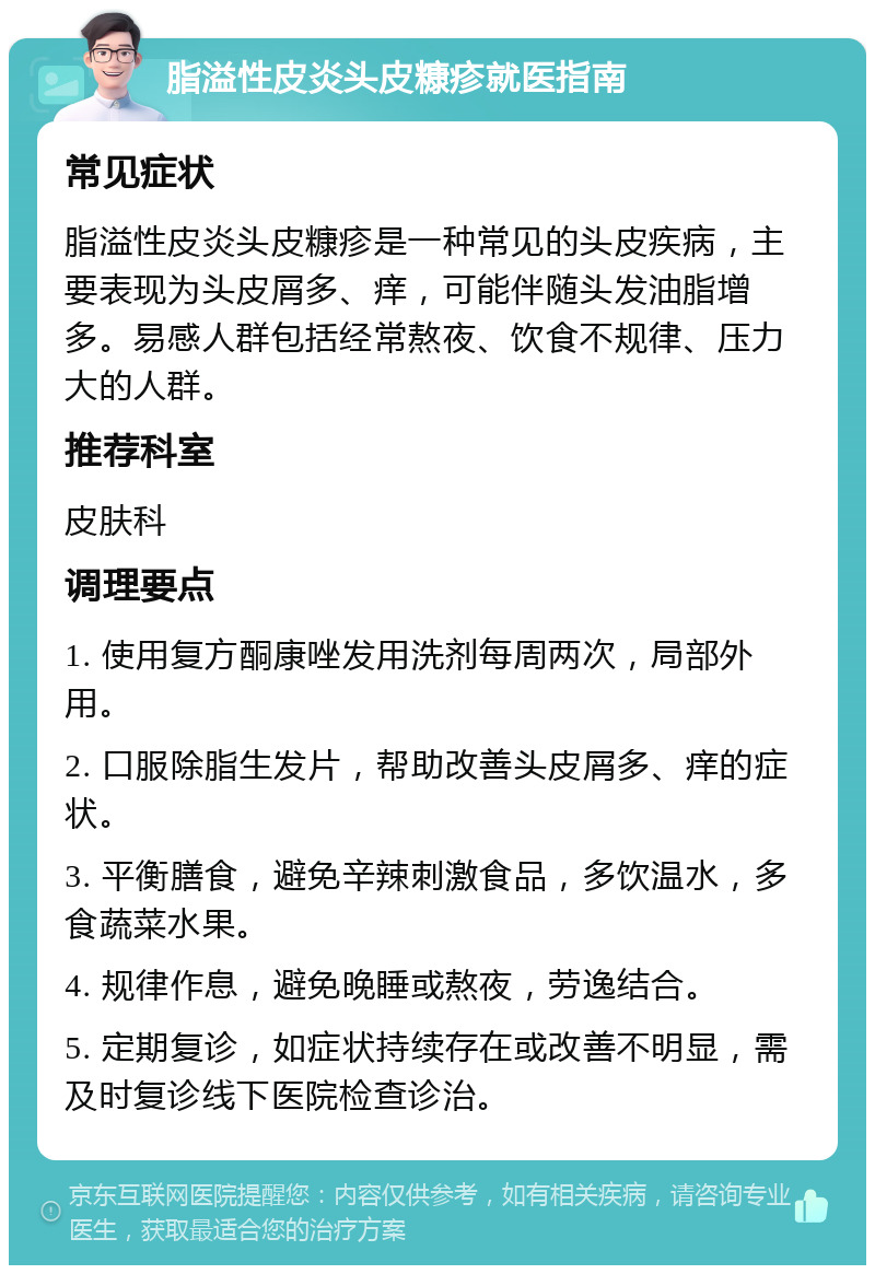 脂溢性皮炎头皮糠疹就医指南 常见症状 脂溢性皮炎头皮糠疹是一种常见的头皮疾病，主要表现为头皮屑多、痒，可能伴随头发油脂增多。易感人群包括经常熬夜、饮食不规律、压力大的人群。 推荐科室 皮肤科 调理要点 1. 使用复方酮康唑发用洗剂每周两次，局部外用。 2. 口服除脂生发片，帮助改善头皮屑多、痒的症状。 3. 平衡膳食，避免辛辣刺激食品，多饮温水，多食蔬菜水果。 4. 规律作息，避免晚睡或熬夜，劳逸结合。 5. 定期复诊，如症状持续存在或改善不明显，需及时复诊线下医院检查诊治。