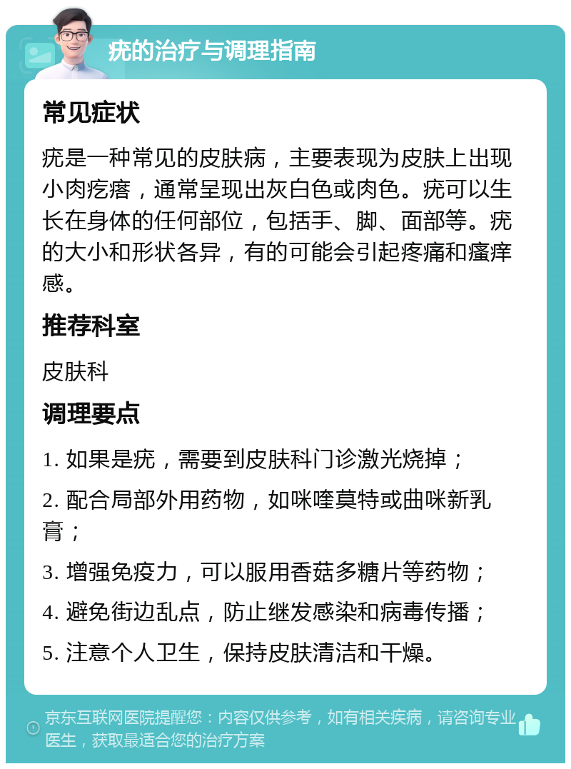 疣的治疗与调理指南 常见症状 疣是一种常见的皮肤病，主要表现为皮肤上出现小肉疙瘩，通常呈现出灰白色或肉色。疣可以生长在身体的任何部位，包括手、脚、面部等。疣的大小和形状各异，有的可能会引起疼痛和瘙痒感。 推荐科室 皮肤科 调理要点 1. 如果是疣，需要到皮肤科门诊激光烧掉； 2. 配合局部外用药物，如咪喹莫特或曲咪新乳膏； 3. 增强免疫力，可以服用香菇多糖片等药物； 4. 避免街边乱点，防止继发感染和病毒传播； 5. 注意个人卫生，保持皮肤清洁和干燥。