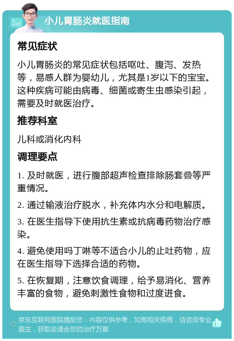 小儿胃肠炎就医指南 常见症状 小儿胃肠炎的常见症状包括呕吐、腹泻、发热等，易感人群为婴幼儿，尤其是1岁以下的宝宝。这种疾病可能由病毒、细菌或寄生虫感染引起，需要及时就医治疗。 推荐科室 儿科或消化内科 调理要点 1. 及时就医，进行腹部超声检查排除肠套叠等严重情况。 2. 通过输液治疗脱水，补充体内水分和电解质。 3. 在医生指导下使用抗生素或抗病毒药物治疗感染。 4. 避免使用吗丁啉等不适合小儿的止吐药物，应在医生指导下选择合适的药物。 5. 在恢复期，注意饮食调理，给予易消化、营养丰富的食物，避免刺激性食物和过度进食。