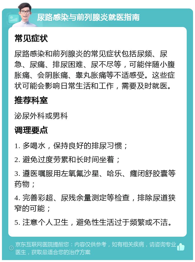 尿路感染与前列腺炎就医指南 常见症状 尿路感染和前列腺炎的常见症状包括尿频、尿急、尿痛、排尿困难、尿不尽等，可能伴随小腹胀痛、会阴胀痛、睾丸胀痛等不适感受。这些症状可能会影响日常生活和工作，需要及时就医。 推荐科室 泌尿外科或男科 调理要点 1. 多喝水，保持良好的排尿习惯； 2. 避免过度劳累和长时间坐着； 3. 遵医嘱服用左氧氟沙星、哈乐、癃闭舒胶囊等药物； 4. 完善彩超、尿残余量测定等检查，排除尿道狭窄的可能； 5. 注意个人卫生，避免性生活过于频繁或不洁。