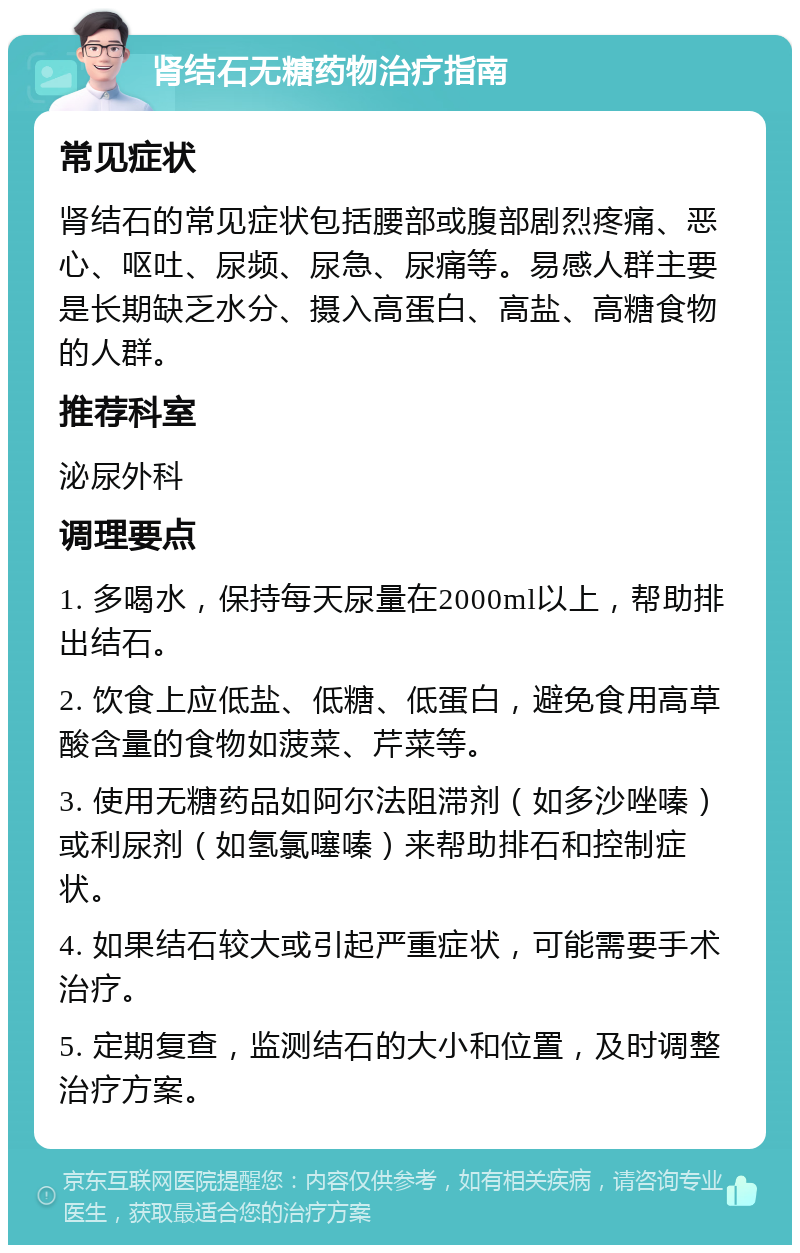 肾结石无糖药物治疗指南 常见症状 肾结石的常见症状包括腰部或腹部剧烈疼痛、恶心、呕吐、尿频、尿急、尿痛等。易感人群主要是长期缺乏水分、摄入高蛋白、高盐、高糖食物的人群。 推荐科室 泌尿外科 调理要点 1. 多喝水，保持每天尿量在2000ml以上，帮助排出结石。 2. 饮食上应低盐、低糖、低蛋白，避免食用高草酸含量的食物如菠菜、芹菜等。 3. 使用无糖药品如阿尔法阻滞剂（如多沙唑嗪）或利尿剂（如氢氯噻嗪）来帮助排石和控制症状。 4. 如果结石较大或引起严重症状，可能需要手术治疗。 5. 定期复查，监测结石的大小和位置，及时调整治疗方案。