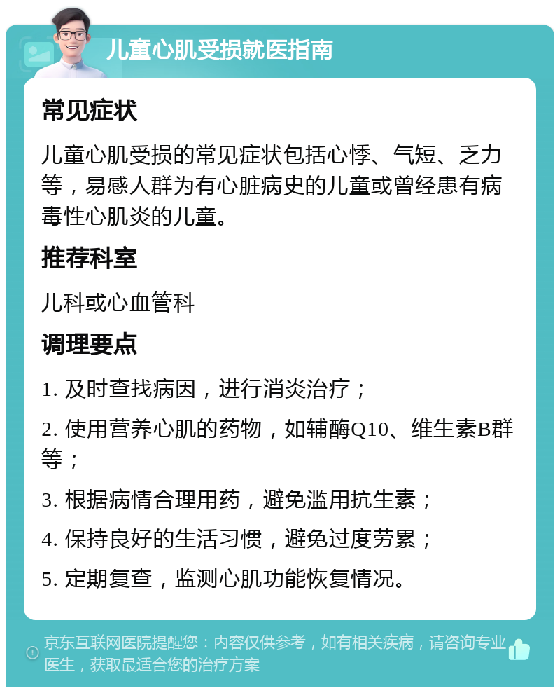 儿童心肌受损就医指南 常见症状 儿童心肌受损的常见症状包括心悸、气短、乏力等，易感人群为有心脏病史的儿童或曾经患有病毒性心肌炎的儿童。 推荐科室 儿科或心血管科 调理要点 1. 及时查找病因，进行消炎治疗； 2. 使用营养心肌的药物，如辅酶Q10、维生素B群等； 3. 根据病情合理用药，避免滥用抗生素； 4. 保持良好的生活习惯，避免过度劳累； 5. 定期复查，监测心肌功能恢复情况。