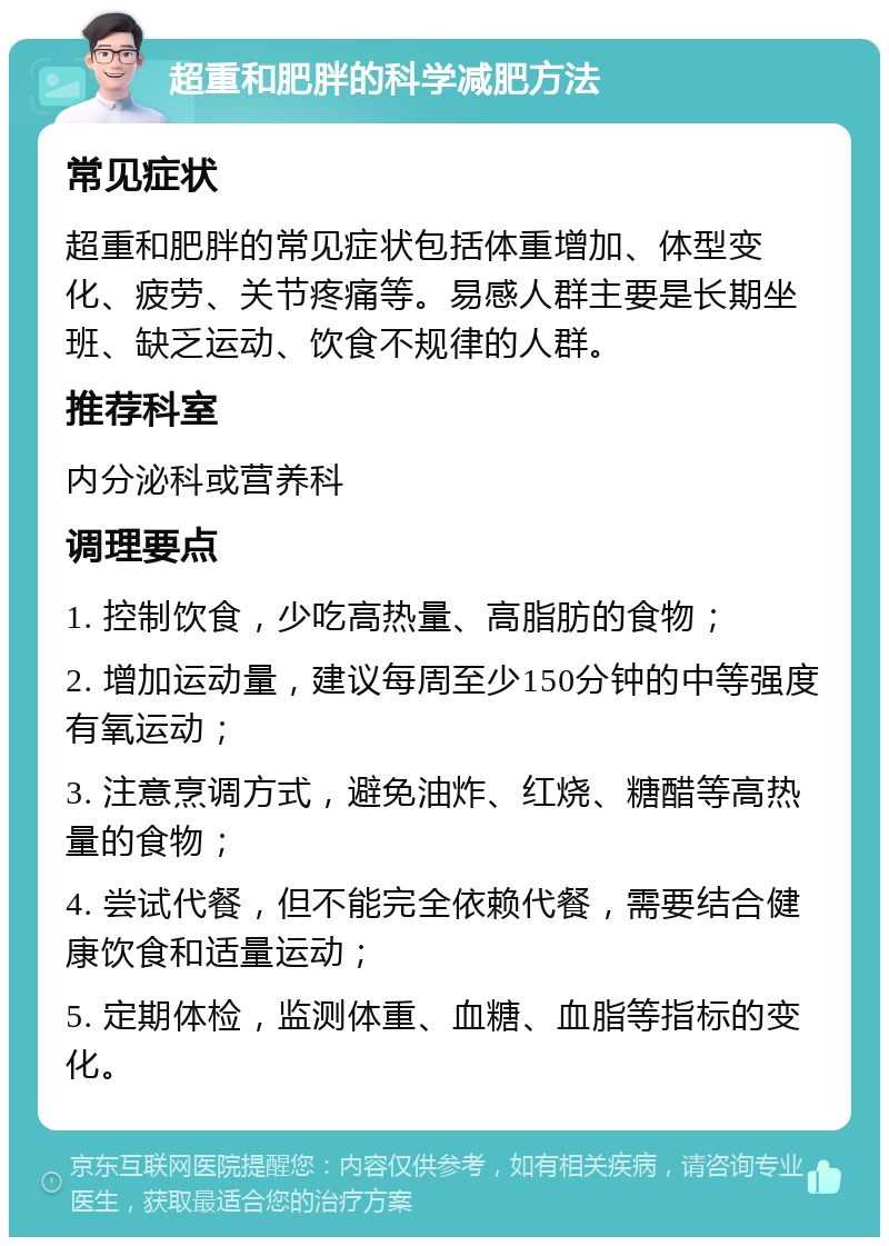 超重和肥胖的科学减肥方法 常见症状 超重和肥胖的常见症状包括体重增加、体型变化、疲劳、关节疼痛等。易感人群主要是长期坐班、缺乏运动、饮食不规律的人群。 推荐科室 内分泌科或营养科 调理要点 1. 控制饮食，少吃高热量、高脂肪的食物； 2. 增加运动量，建议每周至少150分钟的中等强度有氧运动； 3. 注意烹调方式，避免油炸、红烧、糖醋等高热量的食物； 4. 尝试代餐，但不能完全依赖代餐，需要结合健康饮食和适量运动； 5. 定期体检，监测体重、血糖、血脂等指标的变化。