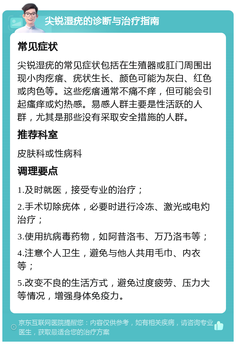 尖锐湿疣的诊断与治疗指南 常见症状 尖锐湿疣的常见症状包括在生殖器或肛门周围出现小肉疙瘩、疣状生长、颜色可能为灰白、红色或肉色等。这些疙瘩通常不痛不痒，但可能会引起瘙痒或灼热感。易感人群主要是性活跃的人群，尤其是那些没有采取安全措施的人群。 推荐科室 皮肤科或性病科 调理要点 1.及时就医，接受专业的治疗； 2.手术切除疣体，必要时进行冷冻、激光或电灼治疗； 3.使用抗病毒药物，如阿昔洛韦、万乃洛韦等； 4.注意个人卫生，避免与他人共用毛巾、内衣等； 5.改变不良的生活方式，避免过度疲劳、压力大等情况，增强身体免疫力。