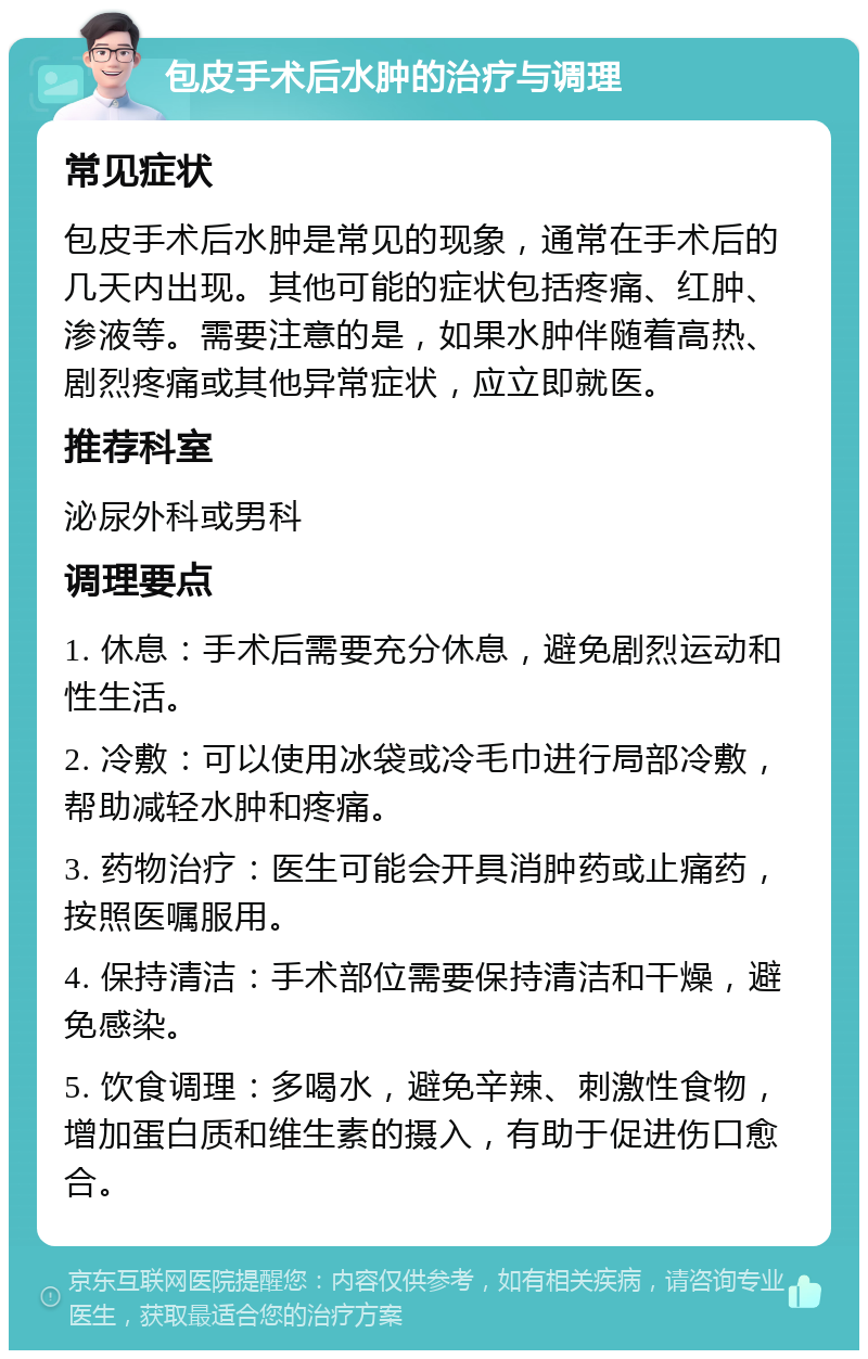 包皮手术后水肿的治疗与调理 常见症状 包皮手术后水肿是常见的现象，通常在手术后的几天内出现。其他可能的症状包括疼痛、红肿、渗液等。需要注意的是，如果水肿伴随着高热、剧烈疼痛或其他异常症状，应立即就医。 推荐科室 泌尿外科或男科 调理要点 1. 休息：手术后需要充分休息，避免剧烈运动和性生活。 2. 冷敷：可以使用冰袋或冷毛巾进行局部冷敷，帮助减轻水肿和疼痛。 3. 药物治疗：医生可能会开具消肿药或止痛药，按照医嘱服用。 4. 保持清洁：手术部位需要保持清洁和干燥，避免感染。 5. 饮食调理：多喝水，避免辛辣、刺激性食物，增加蛋白质和维生素的摄入，有助于促进伤口愈合。